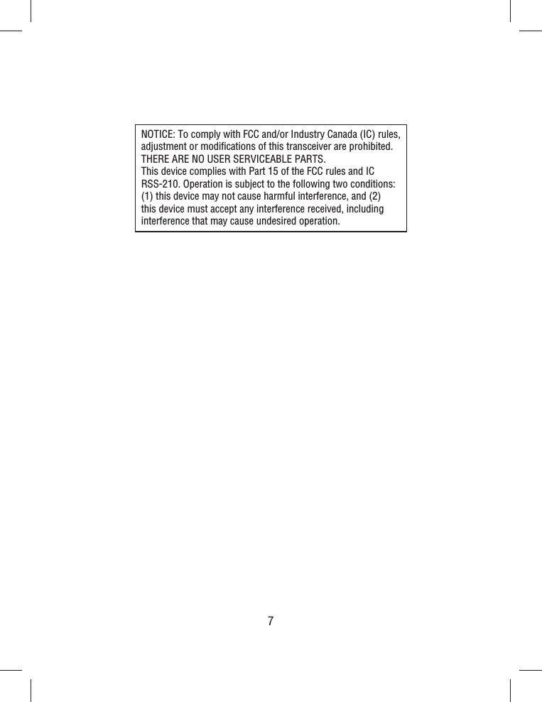 7NOTICE: To comply with FCC and/or Industry Canada (IC) rules, adjustment or modiﬁ cations of this transceiver are prohibited. THERE ARE NO USER SERVICEABLE PARTS. This device complies with Part 15 of the FCC rules and IC RSS-210. Operation is subject to the following two conditions: (1) this device may not cause harmful interference, and (2) this device must accept any interference received, including interference that may cause undesired operation.