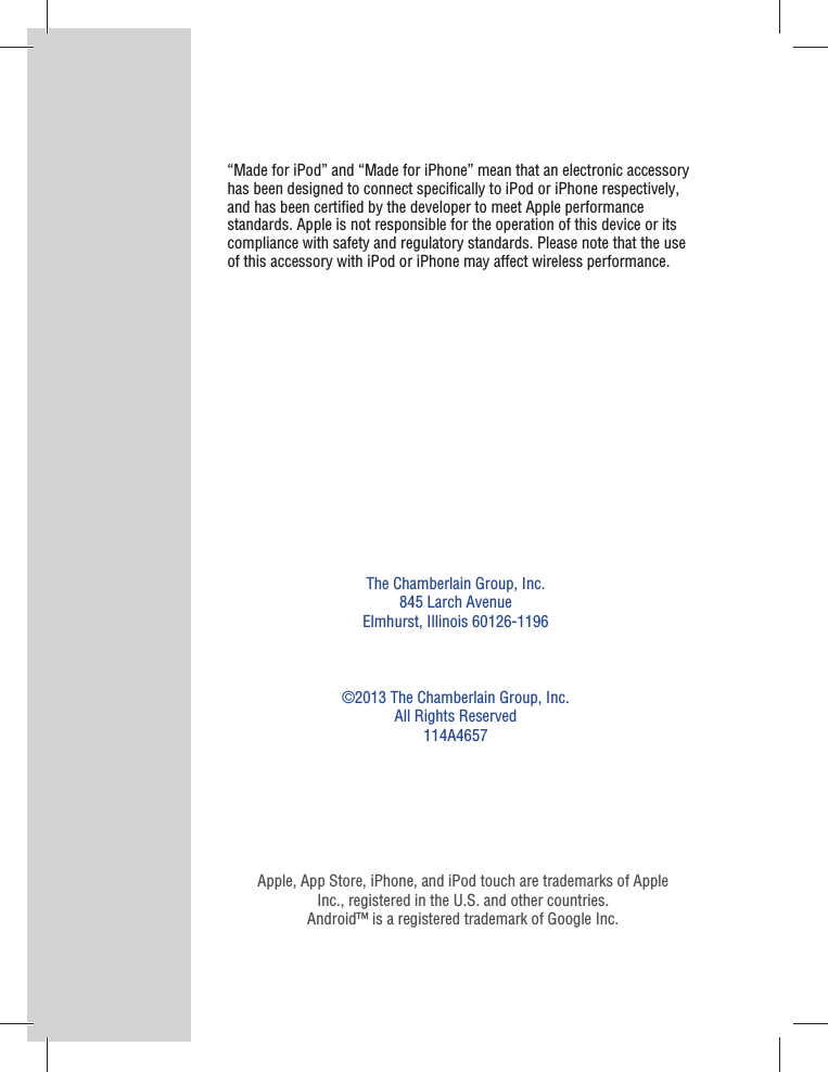 The Chamberlain Group, Inc.845 Larch AvenueElmhurst, Illinois 60126-1196©2013 The Chamberlain Group, Inc.All Rights Reserved114A4657Apple, App Store, iPhone, and iPod touch are trademarks of Apple Inc., registered in the U.S. and other countries.Android™ is a registered trademark of Google Inc.“Made for iPod” and “Made for iPhone” mean that an electronic accessory has been designed to connect speciﬁ cally to iPod or iPhone respectively, and has been certiﬁ ed by the developer to meet Apple performance standards. Apple is not responsible for the operation of this device or its compliance with safety and regulatory standards. Please note that the use of this accessory with iPod or iPhone may affect wireless performance.