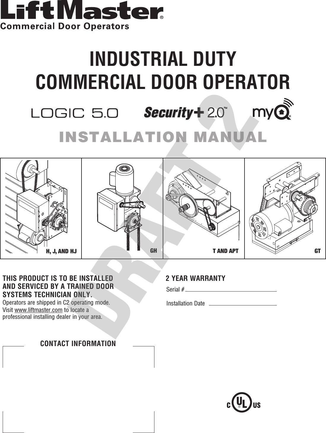 L3GTT AND APTH, J, AND HJ GHSerial # Installation Date2 YEAR WARRANTYTHIS PRODUCT IS TO BE INSTALLED AND SERVICED BY A TRAINED DOOR SYSTEMS TECHNICIAN ONLY.Operators are shipped in C2 operating mode. Visit www.liftmaster.com to locate a professional installing dealer in your area.CONTACT INFORMATIONINDUSTRIAL DUTYCOMMERCIAL DOOR OPERATORINSTALLATION MANUALSecurity +2.0TM