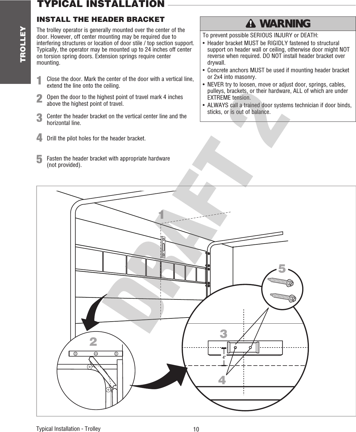 TROLLEY 10 Typical Installation - Trolley   TYPICAL INSTALLATION To prevent possible SERIOUS INJURY or DEATH:•  Header bracket MUST be RIGIDLY fastened to structural support on header wall or ceiling, otherwise door might NOT reverse when required. DO NOT install header bracket over drywall.•  Concrete anchors MUST be used if mounting header bracket or 2x4 into masonry.•  NEVER try to loosen, move or adjust door, springs, cables, pulleys, brackets, or their hardware, ALL of which are under EXTREME tension. •  ALWAYS call a trained door systems technician if door binds, sticks, or is out of balance. ATTENTION AVERTISSEMENT  AVERTISSEMENT AVERTISSEMENT WARNING WARNING CAUTION WARNING WARNING PRECAUCIÓN  ADVERTENCIA ADVERTENCIA ADVERTENCIA 1Close the door. Mark the center of the door with a vertical line, extend the line onto the ceiling.INSTALL THE HEADER BRACKET2Open the door to the highest point of travel mark 4 inches above the highest point of travel.12434&quot;5The trolley operator is generally mounted over the center of the door. However, off center mounting may be required due to interfering structures or location of door stile / top section support. Typically, the operator may be mounted up to 24 inches off center on torsion spring doors. Extension springs require center mounting.34Center the header bracket on the vertical center line and the horizontal line. Drill the pilot holes for the header bracket.5Fasten the header bracket with appropriate hardware (not provided). 