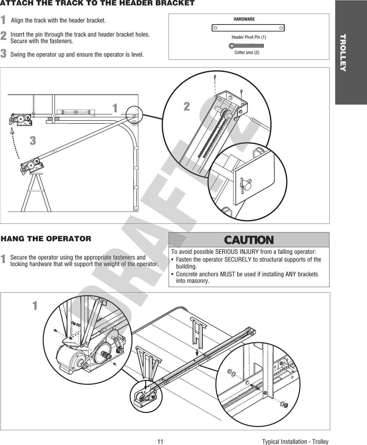  11 TROLLEY    Typical Installation - TrolleyATTACH THE TRACK TO THE HEADER BRACKETHANG THE OPERATOR1Secure the operator using the appropriate fasteners and locking hardware that will support the weight of the operator.1132To avoid possible SERIOUS INJURY from a falling operator:•   Fasten the operator SECURELY to structural supports of the building.•   Concrete anchors MUST be used if installing ANY brackets into masonry.ATTENTION AVERTISSEMENT  AVERTISSEMENT AVERTISSEMENT WARNING CAUTION CAUTION WARNING WARNING PRECAUCIÓN  ADVERTENCIA ADVERTENCIA ADVERTENCIA 1Align the track with the header bracket.23Insert the pin through the track and header bracket holes. Secure with the fasteners.Swing the operator up and ensure the operator is level.HARDWAREHeader Pivot Pin (1)Cotter pins (2)