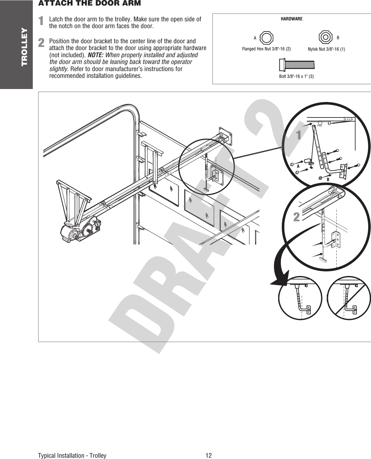 TROLLEY 12 Typical Installation - Trolley ATTACH THE DOOR ARM12Latch the door arm to the trolley. Make sure the open side of the notch on the door arm faces the door.Position the door bracket to the center line of the door and attach the door bracket to the door using appropriate hardware (not included). NOTE: When properly installed and adjusted the door arm should be leaning back toward the operator slightly. Refer to door manufacturer’s instructions for recommended installation guidelines.NOECIT12HARDWAREABNylok Nut 3/8&quot;-16 (1)Flanged Hex Nut 3/8&quot;-16 (2) A BBolt 3/8&quot;-16 x 1&quot; (3)