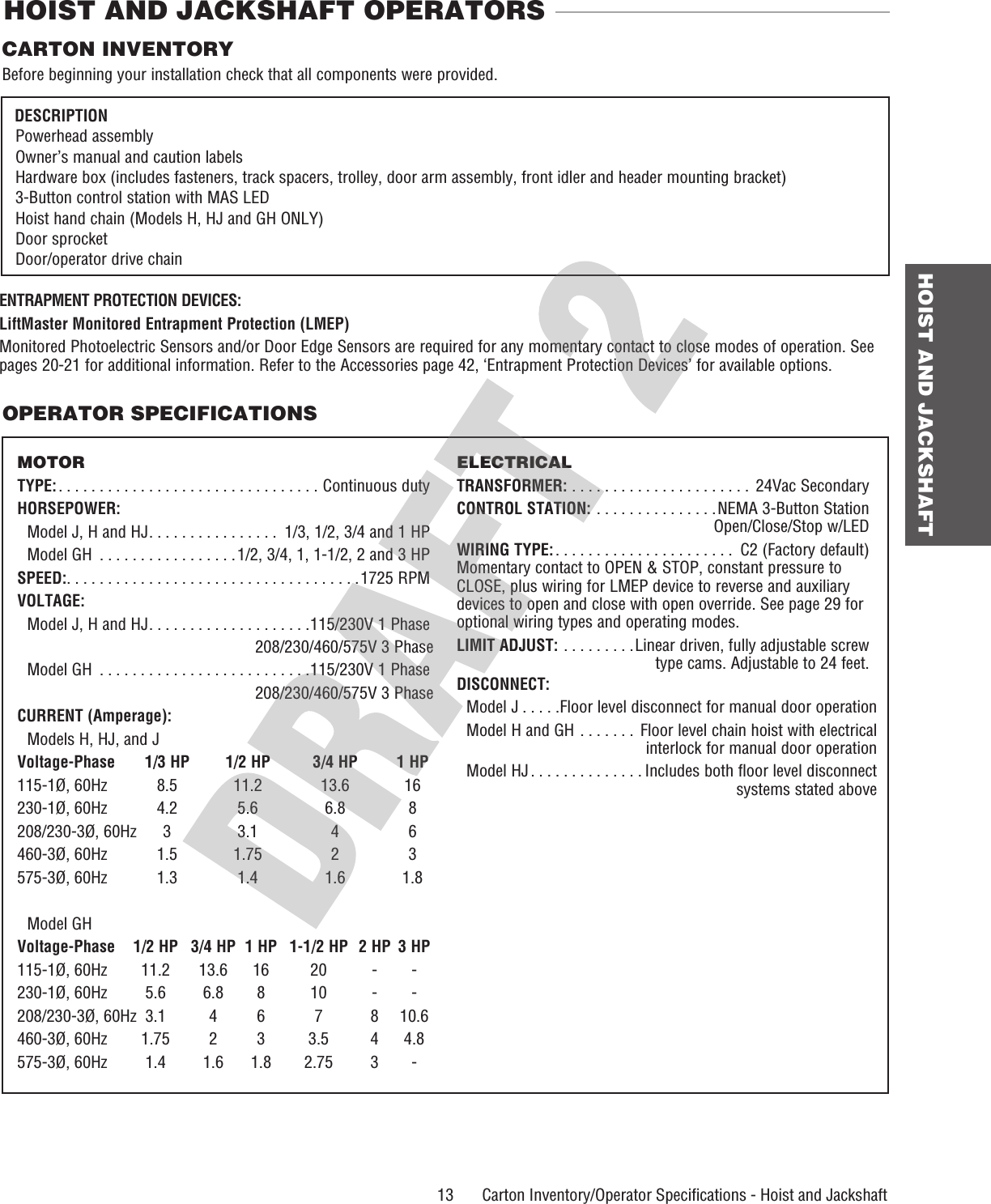  13 HOIST AND JACKSHAFT    Carton Inventory/Operator Speciﬁ cations - Hoist and JackshaftOPERATOR SPECIFICATIONSCARTON INVENTORYBefore beginning your installation check that all components were provided.  DESCRIPTION Powerhead assembly Owner’s manual and caution labels  Hardware box (includes fasteners, track spacers, trolley, door arm  assembly, front idler and header mounting bracket) 3-Button control station with MAS LED Hoist hand chain (Models H, HJ and GH ONLY) Door sprocket Door/operator drive chainHOIST AND JACKSHAFT OPERATORSMOTORTYPE: . . . . . . . . . . . . . . . . . . . . . . . . . . . . . . . . Continuous dutyHORSEPOWER: Model J, H and HJ . . . . . . . . . . . . . . . .  1/3, 1/2, 3/4 and 1 HP  Model GH  . . . . . . . . . . . . . . . . .1/2, 3/4, 1, 1-1/2, 2 and 3 HPSPEED:. . . . . . . . . . . . . . . . . . . . . . . . . . . . . . . . . . . .1725 RPMVOLTAGE: Model J, H and HJ . . . . . . . . . . . . . . . . . . . .115/230V 1 Phase208/230/460/575V 3 Phase  Model GH  . . . . . . . . . . . . . . . . . . . . . . . . . .115/230V 1 Phase208/230/460/575V 3 PhaseCURRENT (Amperage):  Models H, HJ, and JVoltage-Phase  1/3 HP  1/2 HP  3/4 HP  1 HP115-1Ø, 60Hz  8.5  11.2  13.6  16230-1Ø, 60Hz  4.2  5.6  6.8  8208/230-3Ø, 60Hz  3  3.1  4  6460-3Ø, 60Hz  1.5  1.75  2  3575-3Ø, 60Hz  1.3  1.4  1.6  1.8 Model GHVoltage-Phase  1/2 HP  3/4 HP  1 HP  1-1/2 HP  2 HP  3 HP115-1Ø, 60Hz  11.2  13.6  16  20  -  -230-1Ø, 60Hz  5.6  6.8  8  10  -  -208/230-3Ø, 60Hz  3.1  4  6  7  8  10.6460-3Ø, 60Hz  1.75  2  3  3.5  4  4.8575-3Ø, 60Hz  1.4  1.6  1.8  2.75  3  -ELECTRICALTRANSFORMER: . . . . . . . . . . . . . . . . . . . . . .  24Vac SecondaryCONTROL STATION: . . . . . . . . . . . . . . .NEMA 3-Button Station   Open/Close/Stop w/LEDWIRING TYPE: . . . . . . . . . . . . . . . . . . . . . .  C2 (Factory default)Momentary contact to OPEN &amp; STOP, constant pressure to CLOSE, plus wiring for LMEP device to reverse and auxiliary devices to open and close with open override. See page 29 for optional wiring types and operating modes.LIMIT ADJUST:  . . . . . . . . .Linear driven, fully adjustable screw    type cams. Adjustable to 24 feet.DISCONNECT: Model J . . . . .Floor level disconnect for manual door operation Model H and GH  . . . . . . .  Floor level chain hoist with electricalinterlock for manual door operation Model HJ . . . . . . . . . . . . . . Includes both floor level disconnect systems stated aboveENTRAPMENT PROTECTION DEVICES:LiftMaster Monitored Entrapment Protection (LMEP)Monitored Photoelectric Sensors and/or Door Edge Sensors are required for any momentary contact to close modes of operation. See pages 20-21 for additional information. Refer to the Accessories page 42, ‘Entrapment Protection Devices’ for available options.