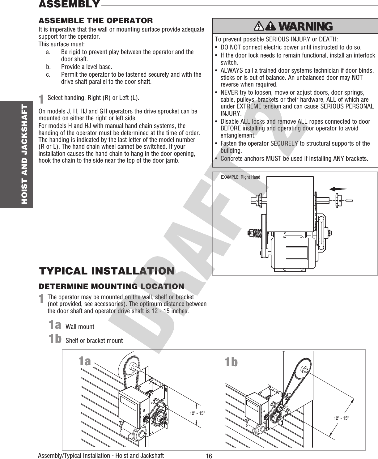  16 HOIST AND JACKSHAFTAssembly/Typical Installation - Hoist and Jackshaft DETERMINE MOUNTING LOCATIONTYPICAL INSTALLATION111a1bSelect handing. Right (R) or Left (L).On models J, H, HJ and GH operators the drive sprocket can be mounted on either the right or left side.For models H and HJ with manual hand chain systems, the handing of the operator must be determined at the time of order. The handing is indicated by the last letter of the model number (R or L). The hand chain wheel cannot be switched. If your installation causes the hand chain to hang in the door opening, hook the chain to the side near the top of the door jamb.The operator may be mounted on the wall, shelf or bracket (not provided, see accessories). The optimum distance between the door shaft and operator drive shaft is 12 - 15 inches.Wall mountShelf or bracket mountIt is imperative that the wall or mounting surface provide adequate support for the operator.This surface must:  a.   Be rigid to prevent play between the operator and the door shaft.   b.  Provide a level base.  c.   Permit the operator to be fastened securely and with the drive shaft parallel to the door shaft.To prevent possible SERIOUS INJURY or DEATH:•   DO NOT connect electric power until instructed to do so.•   If the door lock needs to remain functional, install an interlock switch.•   ALWAYS call a trained door systems technician if door binds, sticks or is out of balance. An unbalanced door may NOT reverse when required.•   NEVER try to loosen, move or adjust doors, door springs, cable, pulleys, brackets or their hardware, ALL of which are under EXTREME tension and can cause SERIOUS PERSONAL INJURY.•   Disable ALL locks and remove ALL ropes connected to door BEFORE installing and operating door operator to avoid entanglement.•   Fasten the operator SECURELY to structural supports of the building.•   Concrete anchors MUST be used if installing ANY brackets.ATTENTION AVERTISSEMENT  AVERTISSEMENT AVERTISSEMENT WARNING CAUTION WARNING WARNING WARNING PRECAUCIÓN  ADVERTENCIA ADVERTENCIA ADVERTENCIA ASSEMBLE THE OPERATORASSEMBLY1a 1b12&quot; - 15&quot;12&quot; - 15&quot;EXAMPLE: Right Hand