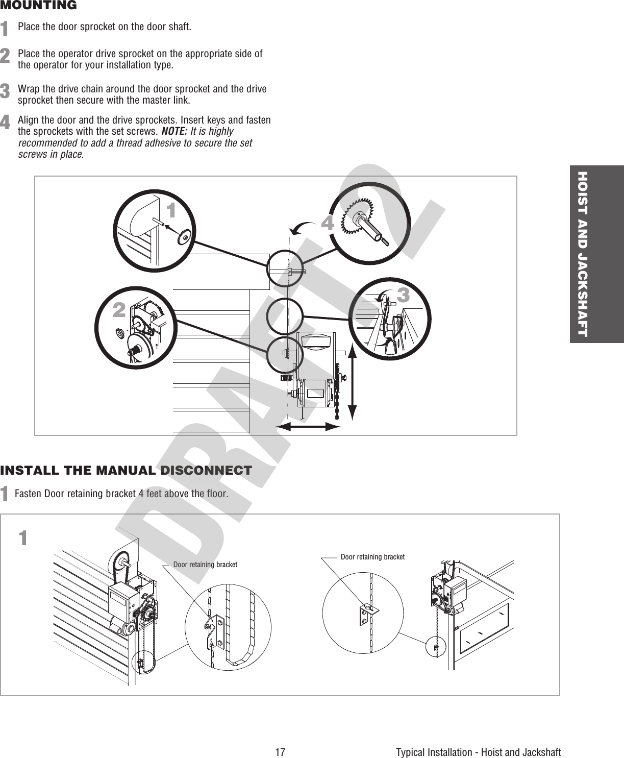  17 HOIST AND JACKSHAFTTypical Installation - Hoist and JackshaftMOUNTINGINSTALL THE MANUAL DISCONNECT1123Place the door sprocket on the door shaft.Fasten Door retaining bracket 4 feet above the floor.Place the operator drive sprocket on the appropriate side of the operator for your installation type.Wrap the drive chain around the door sprocket and the drive sprocket then secure with the master link.4Align the door and the drive sprockets. Insert keys and fasten the sprockets with the set screws. NOTE: It is highly recommended to add a thread adhesive to secure the set screws in place.12341Door retaining bracketDoor retaining bracket