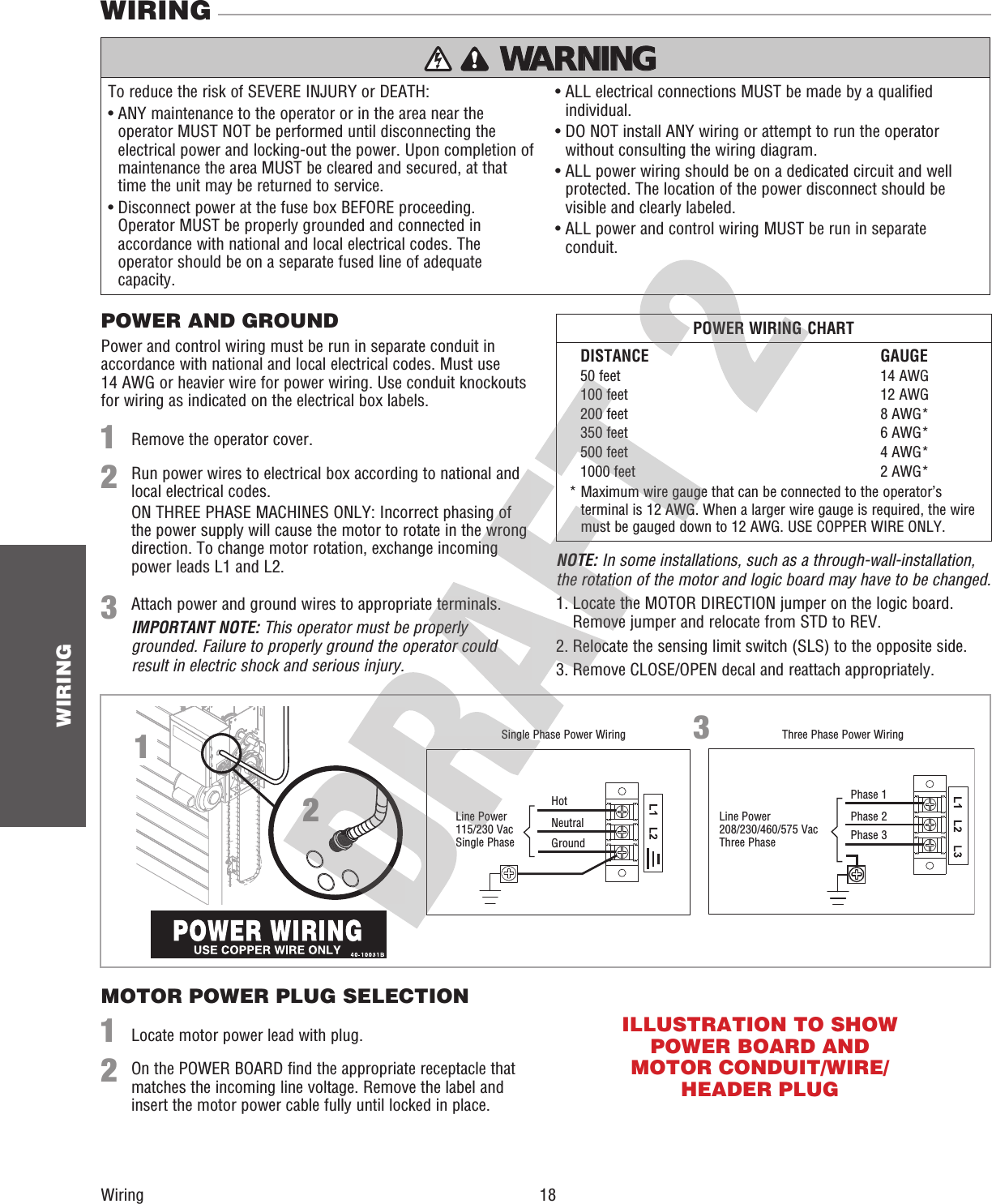  18 WIRINGWiringWIRINGTo reduce the risk of SEVERE INJURY or DEATH:•  ANY maintenance to the operator or in the area near the operator MUST NOT be performed until disconnecting the electrical power and locking-out the power. Upon completion of maintenance the area MUST be cleared and secured, at that time the unit may be returned to service.•  Disconnect power at the fuse box BEFORE proceeding. Operator MUST be properly grounded and connected in accordance with national and local electrical codes. The operator should be on a separate fused line of adequate capacity.•  ALL electrical connections MUST be made by a qualified individual.•  DO NOT install ANY wiring or attempt to run the operator without consulting the wiring diagram. •  ALL power wiring should be on a dedicated circuit and well protected. The location of the power disconnect should be visible and clearly labeled.•  ALL power and control wiring MUST be run in separate conduit.Three Phase Power WiringSingle Phase Power WiringLine Power115/230 VacSingle PhaseHotNeutralGroundPhase 1Phase 2Phase 3WARNING WARNING WARNING WARNING 213Line Power208/230/460/575 VacThree PhasePOWER AND GROUNDMOTOR POWER PLUG SELECTIONPower and control wiring must be run in separate conduit in accordance with national and local electrical codes. Must use 14 AWG or heavier wire for power wiring. Use conduit knockouts for wiring as indicated on the electrical box labels.Remove the operator cover.Locate motor power lead with plug.Attach power and ground wires to appropriate terminals.IMPORTANT NOTE: This operator must be properly grounded. Failure to properly ground the operator could result in electric shock and serious injury.NOTE: In some installations, such as a through-wall-installation, the rotation of the motor and logic board may have to be changed.1. Locate the MOTOR DIRECTION jumper on the logic board. Remove jumper and relocate from STD to REV.2. Relocate the sensing limit switch (SLS) to the opposite side.3. Remove CLOSE/OPEN decal and reattach appropriately.11322Run power wires to electrical box according to national and local electrical codes.ON THREE PHASE MACHINES ONLY: Incorrect phasing of the power supply will cause the motor to rotate in the wrong direction. To change motor rotation, exchange incoming power leads L1 and L2.On the POWER BOARD find the appropriate receptacle that matches the incoming line voltage. Remove the label and insert the motor power cable fully until locked in place. DISTANCE  GAUGE  50 feet  14 AWG  100 feet  12 AWG  200 feet  8 AWG*  350 feet  6 AWG*  500 feet  4 AWG*  1000 feet  2 AWG*POWER WIRING CHART*  Maximum wire gauge that can be connected to the operator’s terminal is 12 AWG. When a larger wire gauge is required, the wire must be gauged down to 12 AWG. USE COPPER WIRE ONLY.ILLUSTRATION TO SHOW POWER BOARD AND MOTOR CONDUIT/WIRE/HEADER PLUG