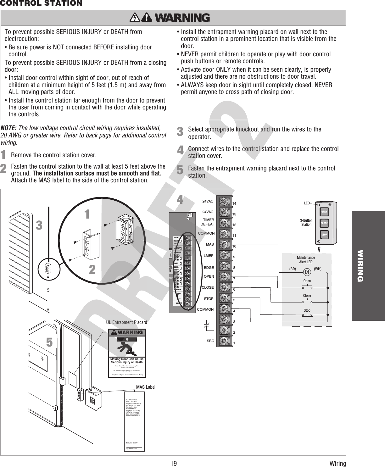  19 WIRINGWiringRemove the control station cover.Select appropriate knockout and run the wires to the operator.1Connect wires to the control station and replace the control station cover.43Fasten the entrapment warning placard next to the control station.52Fasten the control station to the wall at least 5 feet above the ground. The installation surface must be smooth and flat. Attach the MAS label to the side of the control station.DATA24VAC24VACLMEP:EDGE:OPENCLOSESTOPCOMMONSBCMASCOMMONTIMERDEFEATPOWERMERABLE3-PHASEOpenCloseStopMaintenanceAlert LED(WH)(RD)3-ButtonStationOPENCLOSESTOP24VAC24VACTIMERDEFEATCOMMONMASLMEPEDGEOPENCLOSESTOPCOMMONSBC1110914131287654321LEDCONTROL STATION4^OOPENSTOP^CLOSE5&apos;123To prevent possible SERIOUS INJURY or DEATH from electrocution:•  Be sure power is NOT connected BEFORE installing door control.To prevent possible SERIOUS INJURY or DEATH from a closing door:•  Install door control within sight of door, out of reach of children at a minimum height of 5 feet (1.5 m) and away from ALL moving parts of door.•  Install the control station far enough from the door to prevent the user from coming in contact with the door while operating the controls.•  Install the entrapment warning placard on wall next to the control station in a prominent location that is visible from the door.•  NEVER permit children to operate or play with door control push buttons or remote controls.•  Activate door ONLY when it can be seen clearly, is properly adjusted and there are no obstructions to door travel.•  ALWAYS keep door in sight until completely closed. NEVER permit anyone to cross path of closing door.ATTENTION AVERTISSEMENT  AVERTISSEMENT AVERTISSEMENT WARNING CAUTION WARNING WARNING WARNING PRECAUCIÓN  ADVERTENCIA ADVERTENCIA ADVERTENCIA WARNINGKeep Door in Sight at all Times When Door is Moving Moving Door Can CauseSerious Injury or DeathKeep Clear! Door May Move at any TimeWithout Prior WarningDo Not Let Children Operate the Door or Playin the Door AreaMaintenanceAlert SystemTMIf light  is FlashingRapidly, it is timefor routine doormaintenance.If light is FlashingSlowly, followedby a pause, call forimmediate service.Service everycycles/months5NOTE: The low voltage control circuit wiring requires insulated, 20 AWG or greater wire. Refer to back page for additional control wiring.UL Entrapment PlacardMAS Label