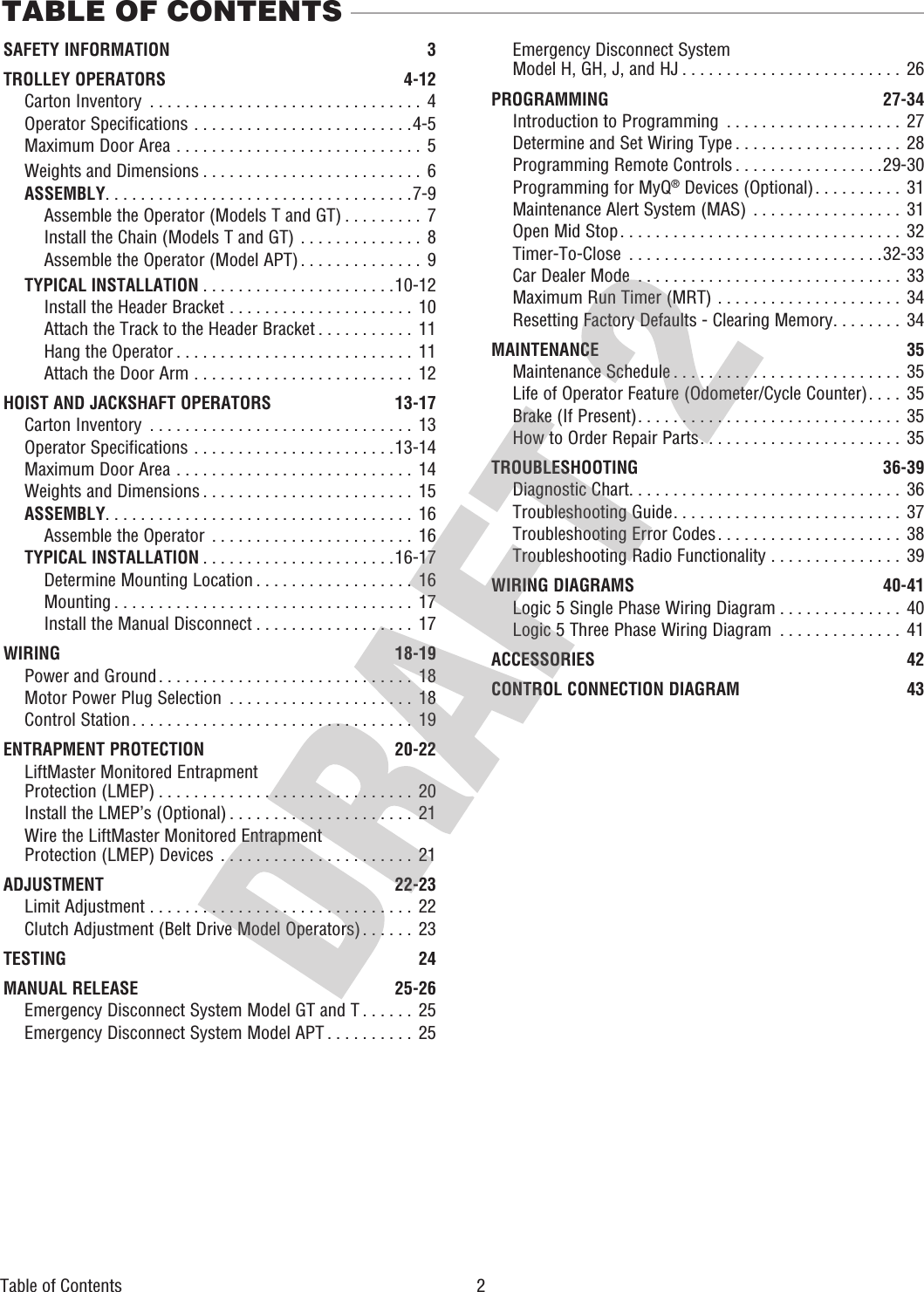 TABLE OF CONTENTSSAFETY INFORMATION 3TROLLEY OPERATORS 4-12 Carton Inventory  . . . . . . . . . . . . . . . . . . . . . . . . . . . . . . .  4  Operator Specifications  . . . . . . . . . . . . . . . . . . . . . . . . .4-5  Maximum Door Area  . . . . . . . . . . . . . . . . . . . . . . . . . . . .  5  Weights and Dimensions . . . . . . . . . . . . . . . . . . . . . . . . .  6 ASSEMBLY. . . . . . . . . . . . . . . . . . . . . . . . . . . . . . . . . . .7-9  Assemble the Operator (Models T and GT) . . . . . . . . .  7  Install the Chain (Models T and GT)  . . . . . . . . . . . . . .  8  Assemble the Operator (Model APT). . . . . . . . . . . . . .  9 TYPICAL INSTALLATION . . . . . . . . . . . . . . . . . . . . . .10-12  Install the Header Bracket  . . . . . . . . . . . . . . . . . . . . .  10  Attach the Track to the Header Bracket . . . . . . . . . . .  11  Hang the Operator . . . . . . . . . . . . . . . . . . . . . . . . . . .  11  Attach the Door Arm  . . . . . . . . . . . . . . . . . . . . . . . . .  12HOIST AND JACKSHAFT OPERATORS  13-17  Carton Inventory  . . . . . . . . . . . . . . . . . . . . . . . . . . . . . .  13  Operator Specifications  . . . . . . . . . . . . . . . . . . . . . . .13-14  Maximum Door Area  . . . . . . . . . . . . . . . . . . . . . . . . . . .  14  Weights and Dimensions . . . . . . . . . . . . . . . . . . . . . . . .  15 ASSEMBLY. . . . . . . . . . . . . . . . . . . . . . . . . . . . . . . . . . .  16  Assemble the Operator  . . . . . . . . . . . . . . . . . . . . . . .  16 TYPICAL INSTALLATION . . . . . . . . . . . . . . . . . . . . . .16-17  Determine Mounting Location . . . . . . . . . . . . . . . . . .  16  Mounting . . . . . . . . . . . . . . . . . . . . . . . . . . . . . . . . . .  17  Install the Manual Disconnect . . . . . . . . . . . . . . . . . .  17WIRING 18-19   Power and Ground. . . . . . . . . . . . . . . . . . . . . . . . . . . . .  18  Motor Power Plug Selection  . . . . . . . . . . . . . . . . . . . . .  18  Control Station . . . . . . . . . . . . . . . . . . . . . . . . . . . . . . . .  19ENTRAPMENT PROTECTION  20-22  LiftMaster Monitored Entrapment   Protection (LMEP) . . . . . . . . . . . . . . . . . . . . . . . . . . . . .  20  Install the LMEP’s (Optional) . . . . . . . . . . . . . . . . . . . . .  21   Wire the LiftMaster Monitored Entrapment Protection (LMEP) Devices  . . . . . . . . . . . . . . . . . . . . . .  21ADJUSTMENT 22-23   Limit Adjustment  . . . . . . . . . . . . . . . . . . . . . . . . . . . . . .  22  Clutch Adjustment (Belt Drive Model Operators). . . . . .  23TESTING 24MANUAL RELEASE  25-26  Emergency Disconnect System Model GT and T . . . . . . 25  Emergency Disconnect System Model APT . . . . . . . . . .  25  Emergency Disconnect System  Model H, GH, J, and HJ . . . . . . . . . . . . . . . . . . . . . . . . .  26PROGRAMMING 27-34  Introduction to Programming  . . . . . . . . . . . . . . . . . . . . 27  Determine and Set Wiring Type . . . . . . . . . . . . . . . . . . .  28  Programming Remote Controls . . . . . . . . . . . . . . . . .29-30  Programming for MyQ® Devices (Optional). . . . . . . . . .  31  Maintenance Alert System (MAS)  . . . . . . . . . . . . . . . . .  31   Open Mid Stop. . . . . . . . . . . . . . . . . . . . . . . . . . . . . . . .  32  Timer-To-Close  . . . . . . . . . . . . . . . . . . . . . . . . . . . . .32-33  Car Dealer Mode  . . . . . . . . . . . . . . . . . . . . . . . . . . . . . .  33  Maximum Run Timer (MRT)  . . . . . . . . . . . . . . . . . . . . .  34   Resetting Factory Defaults - Clearing Memory. . . . . . . .  34MAINTENANCE 35  Maintenance Schedule . . . . . . . . . . . . . . . . . . . . . . . . . .  35  Life of Operator Feature (Odometer/Cycle Counter). . . . 35  Brake (If Present). . . . . . . . . . . . . . . . . . . . . . . . . . . . . .  35   How to Order Repair Parts. . . . . . . . . . . . . . . . . . . . . . .  35TROUBLESHOOTING 36-39  Diagnostic Chart. . . . . . . . . . . . . . . . . . . . . . . . . . . . . . .  36  Troubleshooting Guide. . . . . . . . . . . . . . . . . . . . . . . . . .  37  Troubleshooting Error Codes . . . . . . . . . . . . . . . . . . . . .  38  Troubleshooting Radio Functionality  . . . . . . . . . . . . . . .  39WIRING DIAGRAMS  40-41  Logic 5 Single Phase Wiring Diagram . . . . . . . . . . . . . .  40   Logic 5 Three Phase Wiring Diagram  . . . . . . . . . . . . . .  41ACCESSORIES 42CONTROL CONNECTION DIAGRAM  43Table of Contents  2 