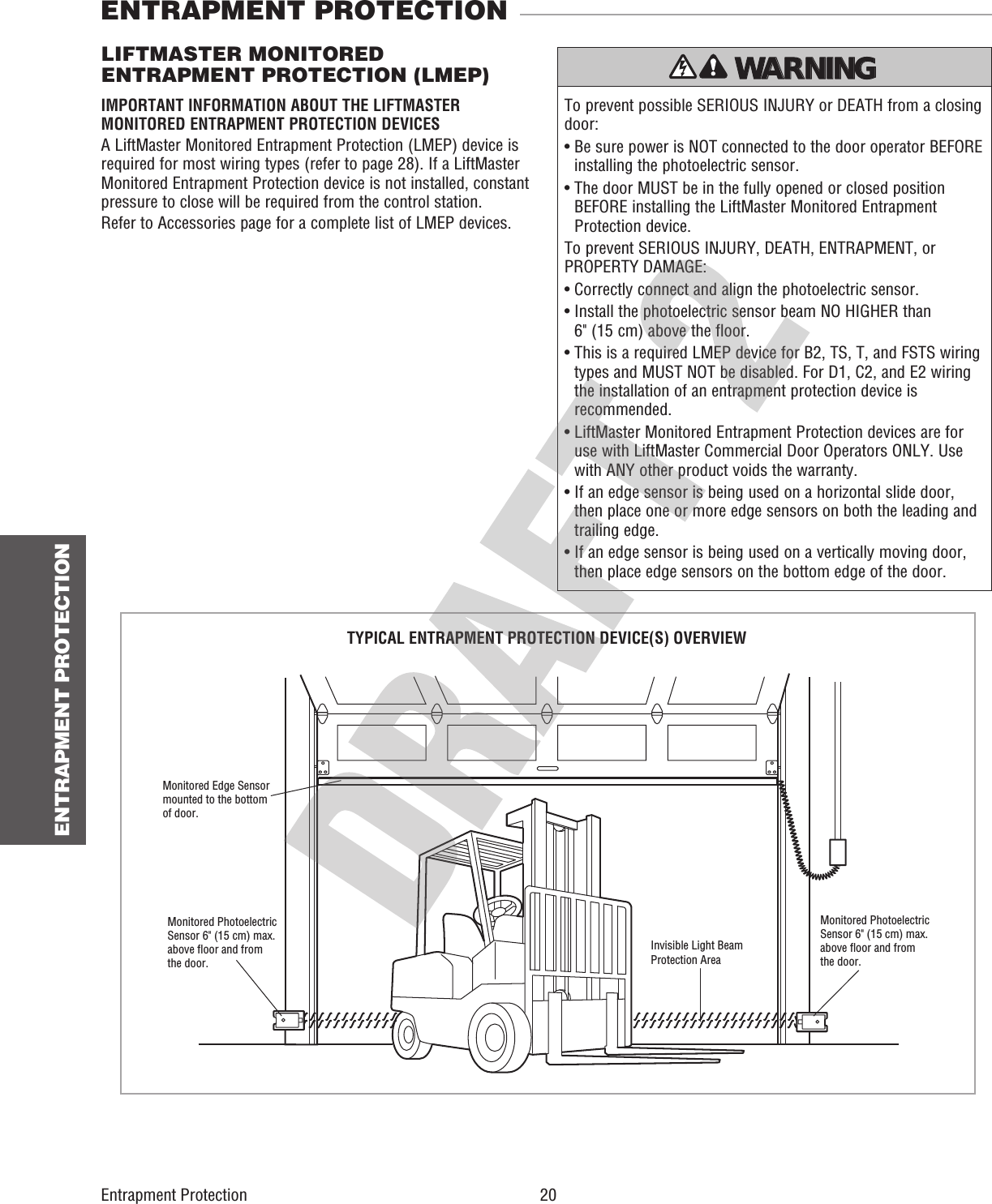  20 ENTRAPMENT PROTECTIONEntrapment Protection To prevent possible SERIOUS INJURY or DEATH from a closing door:•  Be sure power is NOT connected to the door operator BEFORE installing the photoelectric sensor.•  The door MUST be in the fully opened or closed position BEFORE installing the LiftMaster Monitored Entrapment Protection device.To prevent SERIOUS INJURY, DEATH, ENTRAPMENT, or PROPERTY DAMAGE:•  Correctly connect and align the photoelectric sensor.•  Install the photoelectric sensor beam NO HIGHER than 6&quot; (15 cm) above the floor.•  This is a required LMEP device for B2, TS, T, and FSTS wiring types and MUST NOT be disabled. For D1, C2, and E2 wiring the installation of an entrapment protection device is recommended.•  LiftMaster Monitored Entrapment Protection devices are for use with LiftMaster Commercial Door Operators ONLY. Use with ANY other product voids the warranty.•  If an edge sensor is being used on a horizontal slide door, then place one or more edge sensors on both the leading and trailing edge.•  If an edge sensor is being used on a vertically moving door, then place edge sensors on the bottom edge of the door.ATTENTION AVERTISSEMENT  AVERTISSEMENT AVERTISSEMENT WARNING CAUTION WARNING WARNING WARNING PRECAUCIÓN  ADVERTENCIA ADVERTENCIA ADVERTENCIA LIFTMASTER MONITORED ENTRAPMENT PROTECTION (LMEP)Invisible Light BeamProtection AreaMonitored Photoelectric Sensor 6&quot; (15 cm) max. above floor and from the door.Monitored Edge Sensormounted to the bottom of door.Monitored Photoelectric Sensor 6&quot; (15 cm) max. above floor and from the door.ENTRAPMENT PROTECTIONIMPORTANT INFORMATION ABOUT THE LIFTMASTER MONITORED ENTRAPMENT PROTECTION DEVICESA LiftMaster Monitored Entrapment Protection (LMEP) device is required for most wiring types (refer to page 28). If a LiftMaster Monitored Entrapment Protection device is not installed, constant pressure to close will be required from the control station.Refer to Accessories page for a complete list of LMEP devices.TYPICAL ENTRAPMENT PROTECTION DEVICE(S) OVERVIEW