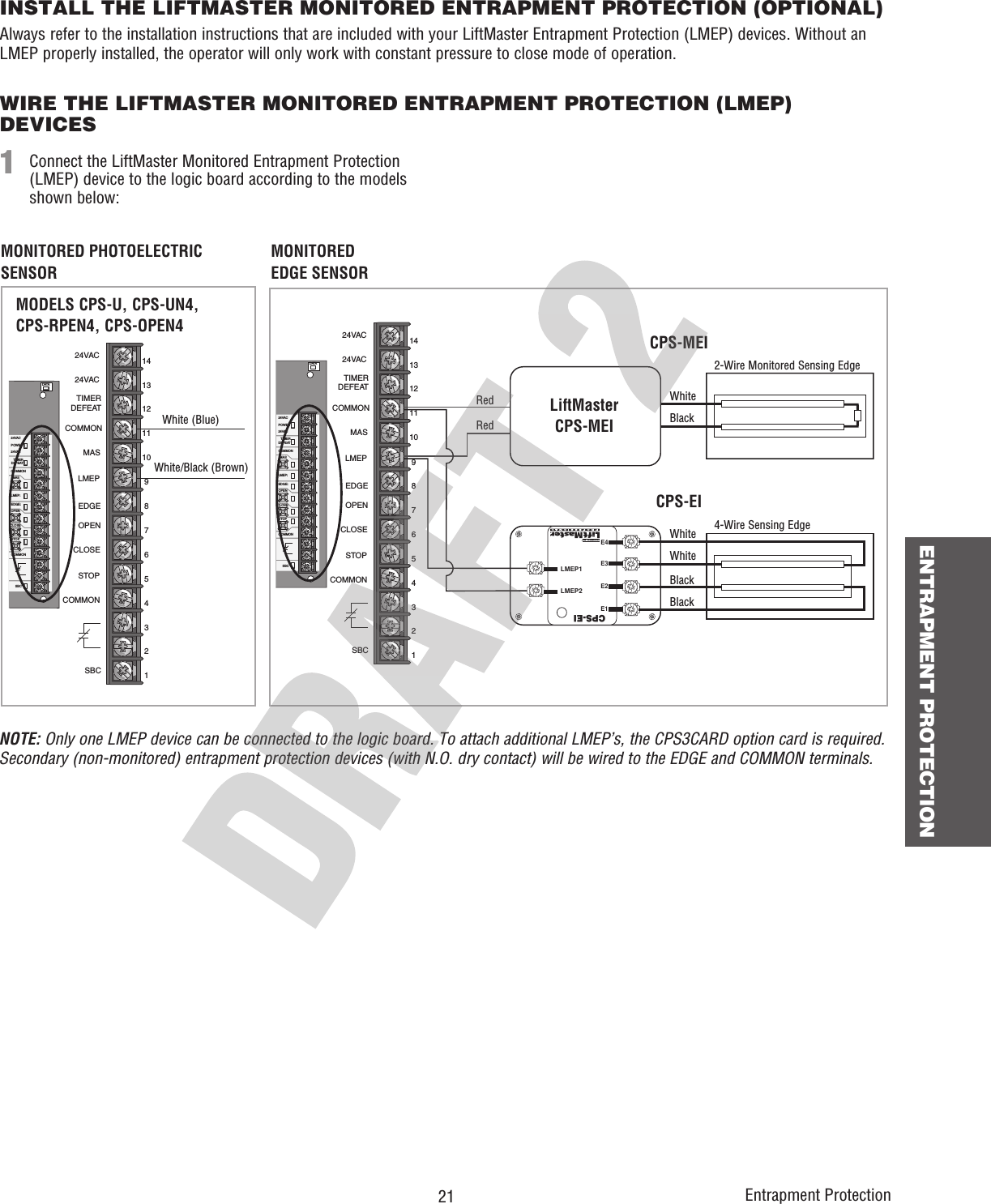 21 ENTRAPMENT PROTECTIONEntrapment ProtectionINSTALL THE LIFTMASTER MONITORED ENTRAPMENT PROTECTION (OPTIONAL)Always refer to the installation instructions that are included with your LiftMaster Entrapment Protection (LMEP) devices. Without an LMEP properly installed, the operator will only work with constant pressure to close mode of operation. WIRE THE LIFTMASTER MONITORED ENTRAPMENT PROTECTION (LMEP) DEVICESConnect the LiftMaster Monitored Entrapment Protection (LMEP) device to the logic board according to the models shown below:1DATA24VAC24VACLMEP:EDGE:OPENCLOSESTOPCOMMONSBCMASCOMMONTIMERDEFEATPOWER24VAC24VACTIMERDEFEATCOMMONMASLMEPEDGEOPENCLOSESTOPCOMMONSBC1110914131287654321White (Blue)White/Black (Brown)MODELS CPS-U, CPS-UN4, CPS-RPEN4, CPS-OPEN4DATA24VAC24VACLMEP:EDGE:OPENCLOSESTOPCOMMONSBCMASCOMMONTIMERDEFEATPOWER24VAC24VACTIMERDEFEATCOMMONMASLMEPEDGEOPENCLOSESTOPCOMMONSBC111091413128765432140-34141-1LMEP2LMEP1E1E2E3E4CPS-EIMONITORED PHOTOELECTRIC SENSORMONITORED EDGE SENSORWhiteWhiteWhiteBlackBlackBlack4-Wire Sensing Edge2-Wire Monitored Sensing EdgeRedRedCPS-MEICPS-EINOTE: Only one LMEP device can be connected to the logic board. To attach additional LMEP’s, the CPS3CARD option card is required. Secondary (non-monitored) entrapment protection devices (with N.O. dry contact) will be wired to the EDGE and COMMON terminals.LiftMasterCPS-MEI