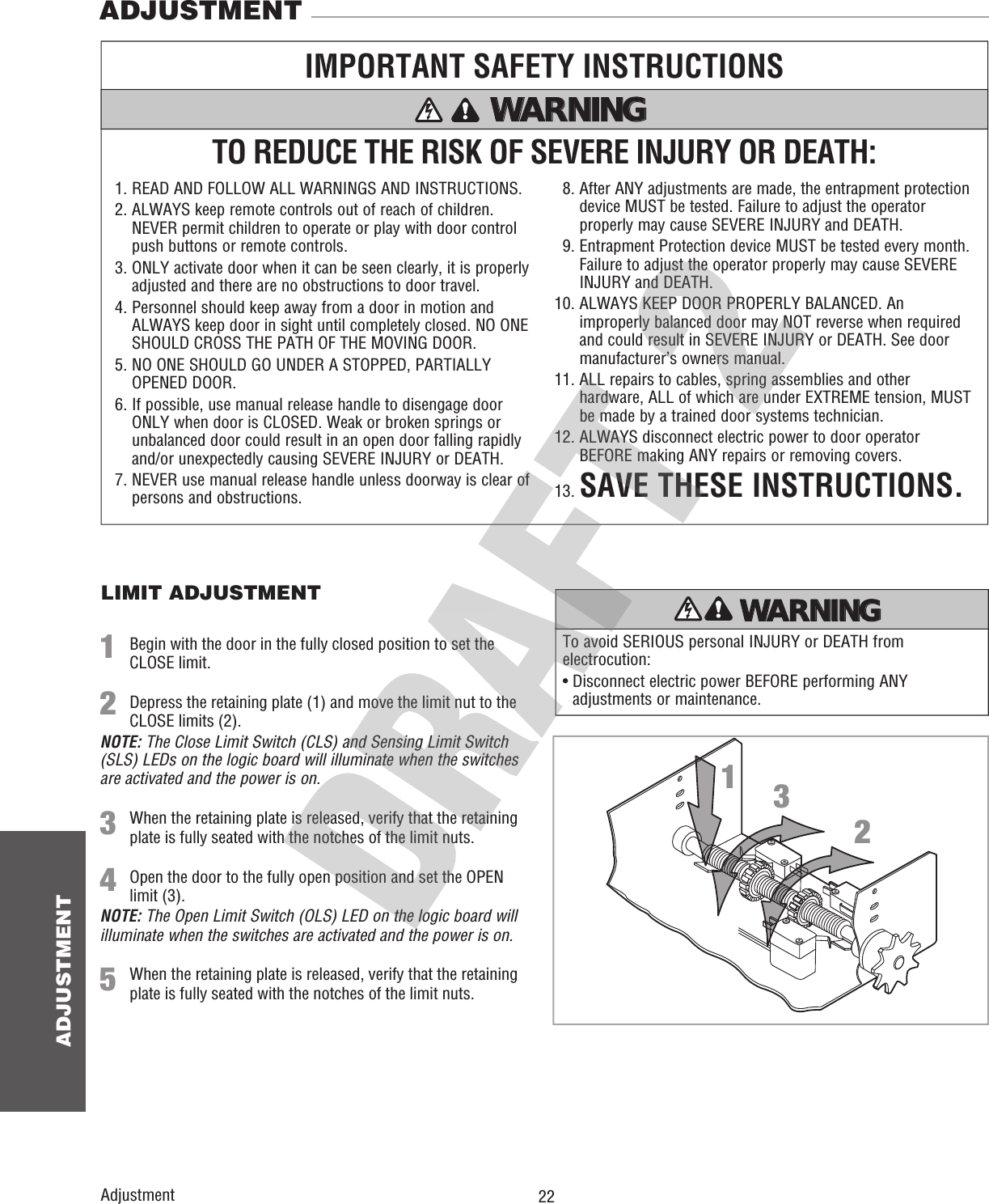  22ADJUSTMENTAdjustmentADJUSTMENTLIMIT ADJUSTMENTTo avoid SERIOUS personal INJURY or DEATH from electrocution:•  Disconnect electric power BEFORE performing ANY adjustments or maintenance.ATTENTION AVERTISSEMENT  AVERTISSEMENT AVERTISSEMENT WARNING CAUTION WARNING WARNING WARNING PRECAUCIÓN  ADVERTENCIA ADVERTENCIA ADVERTENCIA TO REDUCE THE RISK OF SEVERE INJURY OR DEATH:IMPORTANT SAFETY INSTRUCTIONS1. READ AND FOLLOW ALL WARNINGS AND INSTRUCTIONS.2.  ALWAYS keep remote controls out of reach of children. NEVER permit children to operate or play with door control push buttons or remote controls.3.  ONLY activate door when it can be seen clearly, it is properly adjusted and there are no obstructions to door travel.4.  Personnel should keep away from a door in motion and ALWAYS keep door in sight until completely closed. NO ONE SHOULD CROSS THE PATH OF THE MOVING DOOR.5.  NO ONE SHOULD GO UNDER A STOPPED, PARTIALLY OPENED DOOR.6.  If possible, use manual release handle to disengage door ONLY when door is CLOSED. Weak or broken springs or unbalanced door could result in an open door falling rapidly and/or unexpectedly causing SEVERE INJURY or DEATH.7.  NEVER use manual release handle unless doorway is clear of persons and obstructions.  8.  After ANY adjustments are made, the entrapment protection device MUST be tested. Failure to adjust the operator properly may cause SEVERE INJURY and DEATH.  9.  Entrapment Protection device MUST be tested every month. Failure to adjust the operator properly may cause SEVERE INJURY and DEATH.10.  ALWAYS KEEP DOOR PROPERLY BALANCED. An improperly balanced door may NOT reverse when required and could result in SEVERE INJURY or DEATH. See door manufacturer’s owners manual.11.  ALL repairs to cables, spring assemblies and other hardware, ALL of which are under EXTREME tension, MUST be made by a trained door systems technician.12.  ALWAYS disconnect electric power to door operator BEFORE making ANY repairs or removing covers.13. SAVE THESE INSTRUCTIONS.WARNING WARNING WARNING WARNING 1231  Begin with the door in the fully closed position to set the CLOSE limit.2  Depress the retaining plate (1) and move the limit nut to the CLOSE limits (2).NOTE: The Close Limit Switch (CLS) and Sensing Limit Switch (SLS) LEDs on the logic board will illuminate when the switches are activated and the power is on.3  When the retaining plate is released, verify that the retaining plate is fully seated with the notches of the limit nuts.4  Open the door to the fully open position and set the OPEN limit (3). NOTE: The Open Limit Switch (OLS) LED on the logic board will illuminate when the switches are activated and the power is on.5  When the retaining plate is released, verify that the retaining plate is fully seated with the notches of the limit nuts.