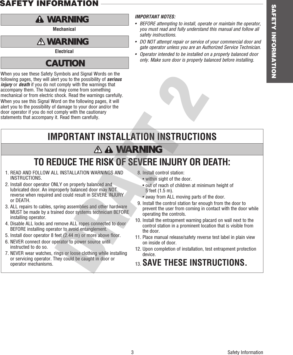 SAFETY INFORMATIONTO REDUCE THE RISK OF SEVERE INJURY OR DEATH:IMPORTANT INSTALLATION INSTRUCTIONS1.  READ AND FOLLOW ALL INSTALLATION WARNINGS AND INSTRUCTIONS.2.  Install door operator ONLY on properly balanced and lubricated door. An improperly balanced door may NOT reverse when required and could result in SEVERE INJURY or DEATH.3.  ALL repairs to cables, spring assemblies and other hardware MUST be made by a trained door systems technician BEFORE installing operator.4.  Disable ALL locks and remove ALL ropes connected to door BEFORE installing operator to avoid entanglement.5. Install door operator 8 feet (2.44 m) or more above floor.6.  NEVER connect door operator to power source until instructed to do so.7.  NEVER wear watches, rings or loose clothing while installing or servicing operator. They could be caught in door or operator mechanisms.  8. Install control station:  • within sight of the door.  •  out of reach of children at minimum height of 5 feet (1.5 m).  • away from ALL moving parts of the door.  9.  Install the control station far enough from the door to prevent the user from coming in contact with the door while operating the controls.10.  Install the entrapment warning placard on wall next to the control station in a prominent location that is visible from the door.11.  Place manual release/safety reverse test label in plain view on inside of door.12.  Upon completion of installation, test entrapment protection device.13. SAVE THESE INSTRUCTIONS.WARNING WARNING WARNING WARNING When you see these Safety Symbols and Signal Words on the following pages, they will alert you to the possibility of serious injury or death if you do not comply with the warnings that accompany them. The hazard may come from something mechanical or from electric shock. Read the warnings carefully.When you see this Signal Word on the following pages, it will alert you to the possibility of damage to your door and/or the door operator if you do not comply with the cautionary statements that accompany it. Read them carefully.MechanicalElectricalIMPORTANT NOTES:•   BEFORE attempting to install, operate or maintain the operator,   you must read and fully understand this manual and follow all   safety instructions.•   DO NOT attempt repair or service of your commercial door and   gate operator unless you are an Authorized Service Technician.•  Operator intended to be installed on a properly balanced door    only. Make sure door is properly balanced before installing.ATTENTION AVERTISSEMENT  AVERTISSEMENT AVERTISSEMENT WARNING WARNING CAUTION WARNING WARNING PRECAUCIÓN  ADVERTENCIA ADVERTENCIA ADVERTENCIA ATTENTION AVERTISSEMENT  AVERTISSEMENT AVERTISSEMENT WARNING CAUTION WARNING WARNING WARNING PRECAUCIÓN  ADVERTENCIA ADVERTENCIA ADVERTENCIA ATTENTION AVERTISSEMENT  AVERTISSEMENT AVERTISSEMENT WARNING CAUTION CAUTION WARNING WARNING PRECAUCIÓN  ADVERTENCIA ADVERTENCIA ADVERTENCIA SAFETY INFORMATIONSafety Information3