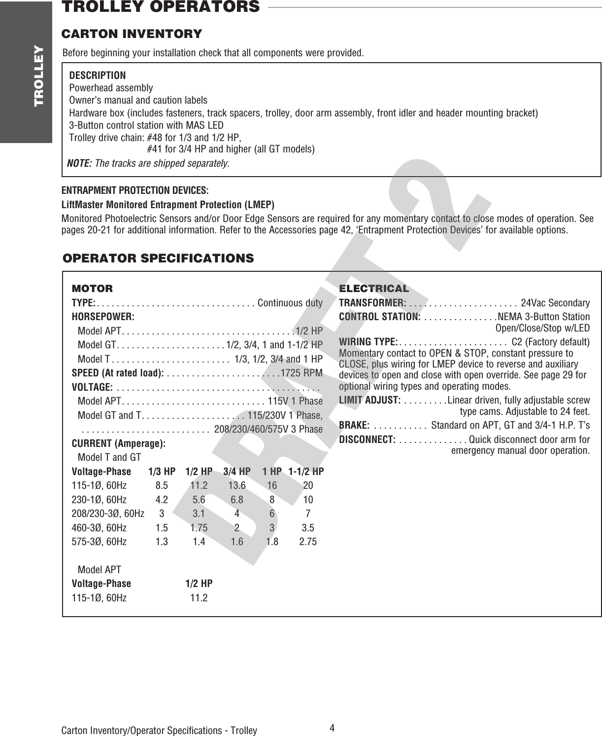 TROLLEY 4 OPERATOR SPECIFICATIONSCarton Inventory/Operator Speciﬁ cations - Trolley TROLLEY OPERATORSCARTON INVENTORYBefore beginning your installation check that all components were provided. DESCRIPTION Powerhead assembly Owner’s manual and caution labels  Hardware box (includes fasteners, track spacers, trolley, door arm  assembly, front idler and header mounting bracket) 3-Button control station with MAS LED  Trolley drive chain:  #48 for 1/3 and 1/2 HP, #41 for 3/4 HP and higher (all GT models)NOTE: The tracks are shipped separately.MOTORTYPE: . . . . . . . . . . . . . . . . . . . . . . . . . . . . . . . . Continuous dutyHORSEPOWER: Model APT . . . . . . . . . . . . . . . . . . . . . . . . . . . . . . . . . . .1/2 HP  Model GT . . . . . . . . . . . . . . . . . . . . . . 1/2, 3/4, 1 and 1-1/2 HP  Model T . . . . . . . . . . . . . . . . . . . . . . . .  1/3, 1/2, 3/4 and 1 HPSPEED (At rated load): . . . . . . . . . . . . . . . . . . . . . . .1725 RPMVOLTAGE:  . . . . . . . . . . . . . . . . . . . . . . . . . . . . . . . . . . . . . . . . .  Model APT . . . . . . . . . . . . . . . . . . . . . . . . . . . . . 115V 1 Phase  Model GT and T . . . . . . . . . . . . . . . . . . . . . 115/230V 1 Phase,    . . . . . . . . . . . . . . . . . . . . . . . . . .  208/230/460/575V 3 PhaseCURRENT (Amperage): Model T and GTVoltage-Phase  1/3 HP  1/2 HP  3/4 HP  1 HP  1-1/2 HP115-1Ø, 60Hz  8.5  11.2  13.6  16  20230-1Ø, 60Hz  4.2  5.6  6.8  8  10208/230-3Ø, 60Hz  3  3.1  4  6  7460-3Ø, 60Hz  1.5  1.75  2  3  3.5575-3Ø, 60Hz  1.3  1.4  1.6  1.8  2.75 Model APTVoltage-Phase  1/2 HP115-1Ø, 60Hz    11.2ELECTRICALTRANSFORMER: . . . . . . . . . . . . . . . . . . . . . .  24Vac SecondaryCONTROL STATION: . . . . . . . . . . . . . . .NEMA 3-Button Station   Open/Close/Stop w/LEDWIRING TYPE: . . . . . . . . . . . . . . . . . . . . . .  C2 (Factory default)Momentary contact to OPEN &amp; STOP, constant pressure to CLOSE, plus wiring for LMEP device to reverse and auxiliary devices to open and close with open override. See page 29 for optional wiring types and operating modes.LIMIT ADJUST:  . . . . . . . . .Linear driven, fully adjustable screw    type cams. Adjustable to 24 feet.BRAKE:  . . . . . . . . . . .  Standard on APT, GT and 3/4-1 H.P. T’sDISCONNECT: . . . . . . . . . . . . . . Quick disconnect door arm for    emergency manual door operation.ENTRAPMENT PROTECTION DEVICES:LiftMaster Monitored Entrapment Protection (LMEP)Monitored Photoelectric Sensors and/or Door Edge Sensors are required for any momentary contact to close modes of operation. See pages 20-21 for additional information. Refer to the Accessories page 42, ‘Entrapment Protection Devices’ for available options.