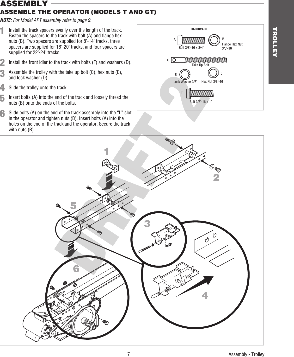  7 TROLLEYAssembly - Trolley124536ASSEMBLE THE OPERATOR (MODELS T AND GT) ASSEMBLYNOTE: For Model APT assembly refer to page 9.1  Install the track spacers evenly over the length of the track. Fasten the spacers to the track with bolt (A) and ﬂ ange hex nuts (B). Two spacers are supplied for 8’-14’ tracks, three spacers are supplied for 16’-20’ tracks, and four spacers are supplied for 22’-24’ tracks.2  Install the front idler to the track with bolts (F) and washers (D).3 Assemble the trolley with the take up bolt (C), hex nuts (E),    and lock washer (D).4 Slide the trolley onto the track.5  Insert bolts (A) into the end of the track and loosely thread the nuts (B) onto the ends of the bolts. 6  Slide bolts (A) on the end of the track assembly into the “L” slot in the operator and tighten nuts (B). Insert bolts (A) into the holes on the end of the track and the operator. Secure the track with nuts (B).HARDWAREBolt 3/8&quot;-16 x 3/4&quot;Bolt 3/8&quot;-16 x 1&quot;Take Up BoltLock Washer 3/8&quot; Hex Nut 3/8&quot;-16Flange Hex Nut 3/8&quot;-16ABCDEF