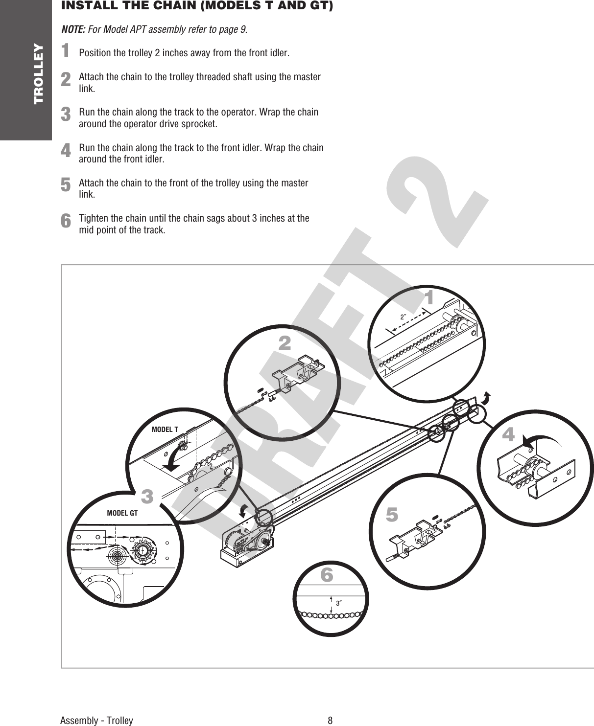 TROLLEY 8 Assembly - TrolleyINSTALL THE CHAIN (MODELS T AND GT)3˝2˝124563NOTE: For Model APT assembly refer to page 9.1  Position the trolley 2 inches away from the front idler. 2  Attach the chain to the trolley threaded shaft using the master link.3  Run the chain along the track to the operator. Wrap the chain around the operator drive sprocket.4  Run the chain along the track to the front idler. Wrap the chain around the front idler.5  Attach the chain to the front of the trolley using the master link.6  Tighten the chain until the chain sags about 3 inches at the mid point of the track.MODEL TMODEL GT