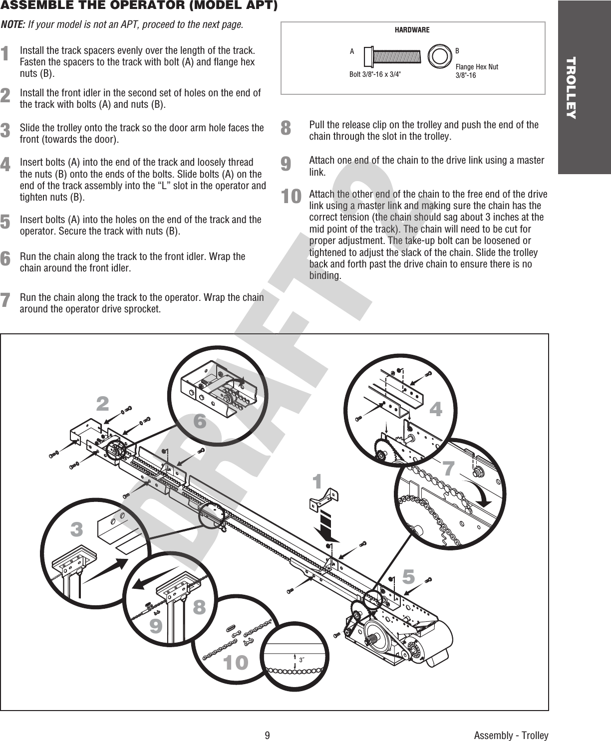  9 TROLLEYASSEMBLE THE OPERATOR (MODEL APT) NOTE: If your model is not an APT, proceed to the next page. HARDWAREBolt 3/8&quot;-16 x 3/4&quot; Flange Hex Nut 3/8&quot;-16ABAssembly - Trolley12633˝1047895Pull the release clip on the trolley and push the end of the chain through the slot in the trolley.Install the track spacers evenly over the length of the track. Fasten the spacers to the track with bolt (A) and ﬂ ange hex nuts (B).Install the front idler in the second set of holes on the end of the track with bolts (A) and nuts (B).Slide the trolley onto the track so the door arm hole faces the front (towards the door).Insert bolts (A) into the end of the track and loosely thread the nuts (B) onto the ends of the bolts. Slide bolts (A) on the end of the track assembly into the “L” slot in the operator and tighten nuts (B).Insert bolts (A) into the holes on the end of the track and the operator. Secure the track with nuts (B).Run the chain along the track to the front idler. Wrap the chain around the front idler.Run the chain along the track to the operator. Wrap the chain around the operator drive sprocket.Attach one end of the chain to the drive link using a master link.Attach the other end of the chain to the free end of the drive link using a master link and making sure the chain has the correct tension (the chain should sag about 3 inches at the mid point of the track). The chain will need to be cut for proper adjustment. The take-up bolt can be loosened or tightened to adjust the slack of the chain. Slide the trolley back and forth past the drive chain to ensure there is no binding.12345678910