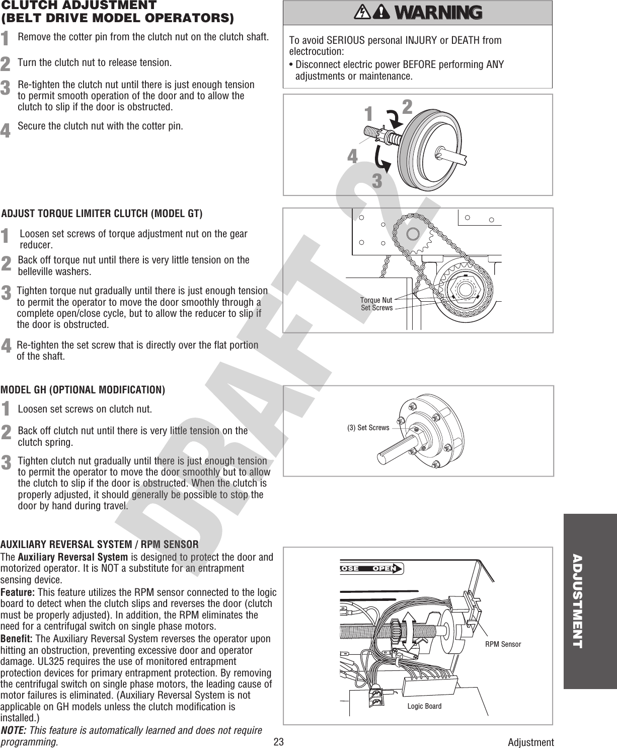  23ADJUSTMENTCLUTCH ADJUSTMENT(BELT DRIVE MODEL OPERATORS)Remove the cotter pin from the clutch nut on the clutch shaft.Turn the clutch nut to release tension.Re-tighten the clutch nut until there is just enough tension to permit smooth operation of the door and to allow the clutch to slip if the door is obstructed.Secure the clutch nut with the cotter pin.112233441423AdjustmentTo avoid SERIOUS personal INJURY or DEATH from electrocution:•  Disconnect electric power BEFORE performing ANY adjustments or maintenance.ATTENTION AVERTISSEMENT  AVERTISSEMENT AVERTISSEMENT WARNING CAUTION WARNING WARNING WARNING PRECAUCIÓN  ADVERTENCIA ADVERTENCIA ADVERTENCIA AUXILIARY REVERSAL SYSTEM / RPM SENSORThe Auxiliary Reversal System is designed to protect the door and motorized operator. It is NOT a substitute for an entrapment sensing device.Feature: This feature utilizes the RPM sensor connected to the logic board to detect when the clutch slips and reverses the door (clutch must be properly adjusted). In addition, the RPM eliminates the need for a centrifugal switch on single phase motors.Benefit: The Auxiliary Reversal System reverses the operator upon hitting an obstruction, preventing excessive door and operator damage. UL325 requires the use of monitored entrapment protection devices for primary entrapment protection. By removing the centrifugal switch on single phase motors, the leading cause of motor failures is eliminated. (Auxiliary Reversal System is not applicable on GH models unless the clutch modification is installed.)NOTE: This feature is automatically learned and does not require programming.LOSE OPENRPM SensorLogic Board123Loosen set screws on clutch nut. Back off clutch nut until there is very little tension on the clutch spring.Tighten clutch nut gradually until there is just enough tension to permit the operator to move the door smoothly but to allow the clutch to slip if the door is obstructed. When the clutch is properly adjusted, it should generally be possible to stop the door by hand during travel.  Loosen set screws of torque adjustment nut on the gear     reducer.Back off torque nut until there is very little tension on thebelleville washers.Tighten torque nut gradually until there is just enough tensionto permit the operator to move the door smoothly through acomplete open/close cycle, but to allow the reducer to slip ifthe door is obstructed.Re-tighten the set screw that is directly over the flat portion of the shaft.(3) Set ScrewsSet ScrewsTorque NutADJUST TORQUE LIMITER CLUTCH (MODEL GT)MODEL GH (OPTIONAL MODIFICATION)