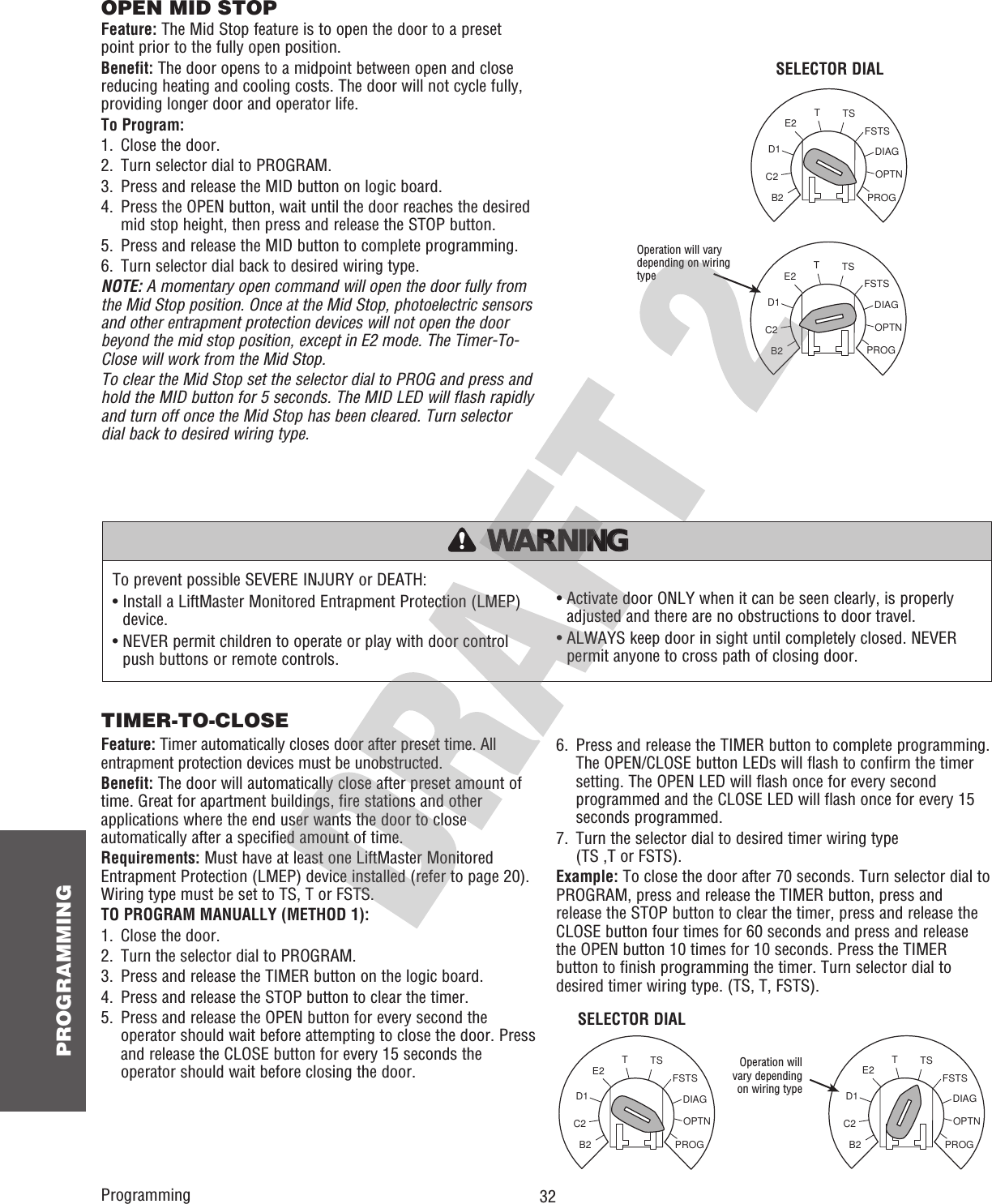  32 PROGRAMMINGOPTNPROGDIAGFSTSTSTE2D1C2B2OPTNPROGDIAGFSTSTSTE2D1C2B2SELECTOR DIALProgrammingOperation will vary depending on wiring typeSELECTOR DIALTo prevent possible SEVERE INJURY or DEATH:•  Install a LiftMaster Monitored Entrapment Protection (LMEP) device.•  NEVER permit children to operate or play with door control push buttons or remote controls.•  Activate door ONLY when it can be seen clearly, is properly adjusted and there are no obstructions to door travel.•  ALWAYS keep door in sight until completely closed. NEVER permit anyone to cross path of closing door.ATTENTION AVERTISSEMENT  AVERTISSEMENT AVERTISSEMENT WARNING WARNING CAUTION WARNING WARNING PRECAUCIÓN  ADVERTENCIA ADVERTENCIA ADVERTENCIA OPEN MID STOPFeature: The Mid Stop feature is to open the door to a preset point prior to the fully open position.Benefit: The door opens to a midpoint between open and close reducing heating and cooling costs. The door will not cycle fully, providing longer door and operator life.To Program:1.  Close the door.2.  Turn selector dial to PROGRAM.3.  Press and release the MID button on logic board.4.   Press the OPEN button, wait until the door reaches the desired mid stop height, then press and release the STOP button.5.  Press and release the MID button to complete programming.6.  Turn selector dial back to desired wiring type.NOTE: A momentary open command will open the door fully from the Mid Stop position. Once at the Mid Stop, photoelectric sensors and other entrapment protection devices will not open the door beyond the mid stop position, except in E2 mode. The Timer-To-Close will work from the Mid Stop.To clear the Mid Stop set the selector dial to PROG and press and hold the MID button for 5 seconds. The MID LED will flash rapidly and turn off once the Mid Stop has been cleared. Turn selector dial back to desired wiring type.TIMER-TO-CLOSEFeature: Timer automatically closes door after preset time. All entrapment protection devices must be unobstructed.Benefit: The door will automatically close after preset amount of time. Great for apartment buildings, fire stations and other applications where the end user wants the door to close automatically after a specified amount of time.Requirements: Must have at least one LiftMaster Monitored Entrapment Protection (LMEP) device installed (refer to page 20). Wiring type must be set to TS, T or FSTS.TO PROGRAM MANUALLY (METHOD 1):1.  Close the door.2.  Turn the selector dial to PROGRAM.3.  Press and release the TIMER button on the logic board.4.  Press and release the STOP button to clear the timer.5.   Press and release the OPEN button for every second the operator should wait before attempting to close the door. Press and release the CLOSE button for every 15 seconds the operator should wait before closing the door.6.   Press and release the TIMER button to complete programming. The OPEN/CLOSE button LEDs will flash to confirm the timer setting. The OPEN LED will flash once for every second programmed and the CLOSE LED will flash once for every 15 seconds programmed.7.   Turn the selector dial to desired timer wiring type(TS ,T or FSTS).Example: To close the door after 70 seconds. Turn selector dial to PROGRAM, press and release the TIMER button, press and release the STOP button to clear the timer, press and release the CLOSE button four times for 60 seconds and press and release the OPEN button 10 times for 10 seconds. Press the TIMER button to finish programming the timer. Turn selector dial to desired timer wiring type. (TS, T, FSTS).OPTNPROGDIAGFSTSTSTE2D1C2B2Operation will vary depending on wiring typeOPTNPROGDIAGFSTSTSTE2D1C2B2