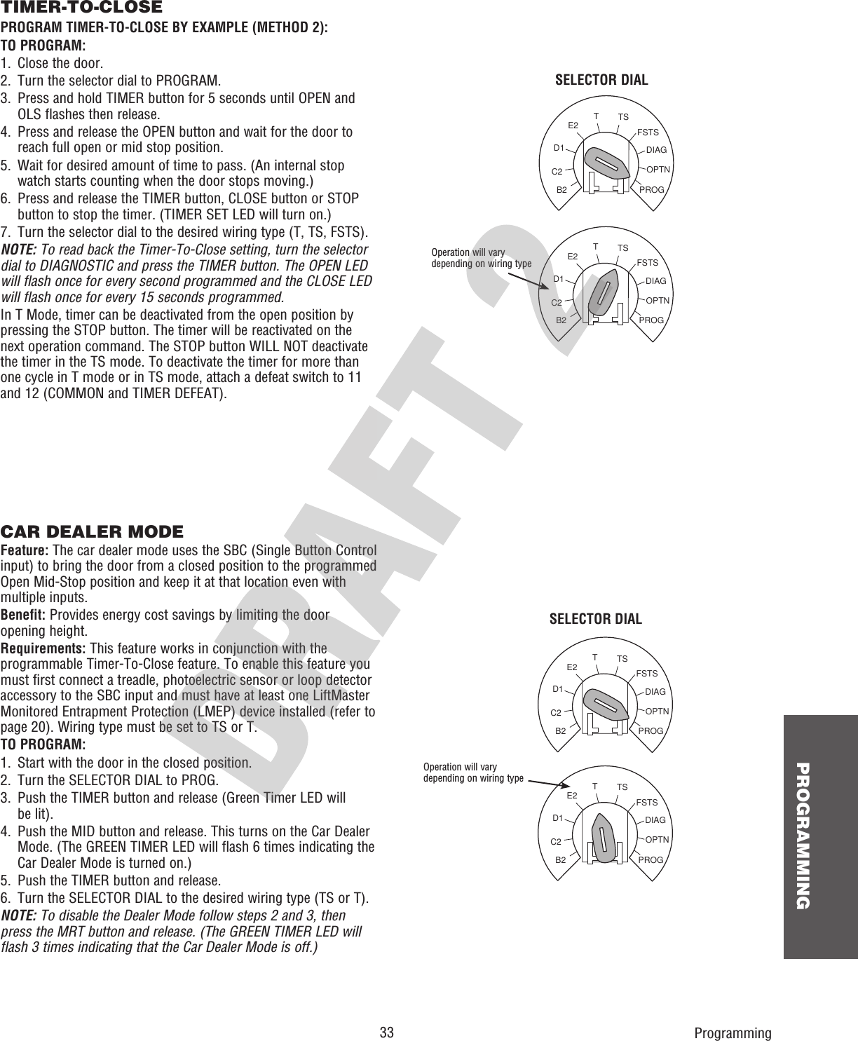  33 PROGRAMMINGOPTNPROGDIAGFSTSTSTE2D1C2B2OPTNPROGDIAGFSTSTSTE2D1C2B2OPTNPROGDIAGFSTSTSTE2D1C2B2OPTNPROGDIAGFSTSTSTE2D1C2B2TIMER-TO-CLOSEPROGRAM TIMER-TO-CLOSE BY EXAMPLE (METHOD 2):TO PROGRAM:1.  Close the door.2.  Turn the selector dial to PROGRAM.3.   Press and hold TIMER button for 5 seconds until OPEN and OLS flashes then release.4.   Press and release the OPEN button and wait for the door to reach full open or mid stop position.5.   Wait for desired amount of time to pass. (An internal stop watch starts counting when the door stops moving.)6.   Press and release the TIMER button, CLOSE button or STOP button to stop the timer. (TIMER SET LED will turn on.)7.  Turn the selector dial to the desired wiring type (T, TS, FSTS).NOTE: To read back the Timer-To-Close setting, turn the selector dial to DIAGNOSTIC and press the TIMER button. The OPEN LED will flash once for every second programmed and the CLOSE LED will flash once for every 15 seconds programmed.In T Mode, timer can be deactivated from the open position by pressing the STOP button. The timer will be reactivated on the next operation command. The STOP button WILL NOT deactivate the timer in the TS mode. To deactivate the timer for more than one cycle in T mode or in TS mode, attach a defeat switch to 11 and 12 (COMMON and TIMER DEFEAT).Operation will vary depending on wiring typeSELECTOR DIALCAR DEALER MODEFeature: The car dealer mode uses the SBC (Single Button Control input) to bring the door from a closed position to the programmed Open Mid-Stop position and keep it at that location even with multiple inputs.Benefit: Provides energy cost savings by limiting the door opening height.Requirements: This feature works in conjunction with the programmable Timer-To-Close feature. To enable this feature you must first connect a treadle, photoelectric sensor or loop detector accessory to the SBC input and must have at least one LiftMaster Monitored Entrapment Protection (LMEP) device installed (refer to page 20). Wiring type must be set to TS or T.TO PROGRAM:1.  Start with the door in the closed position.2.  Turn the SELECTOR DIAL to PROG.3.   Push the TIMER button and release (Green Timer LED willbe lit).4.   Push the MID button and release. This turns on the Car Dealer Mode. (The GREEN TIMER LED will flash 6 times indicating the Car Dealer Mode is turned on.)5.   Push the TIMER button and release.6.   Turn the SELECTOR DIAL to the desired wiring type (TS or T).NOTE: To disable the Dealer Mode follow steps 2 and 3, then press the MRT button and release. (The GREEN TIMER LED will flash 3 times indicating that the Car Dealer Mode is off.)ProgrammingOperation will vary depending on wiring typeSELECTOR DIAL