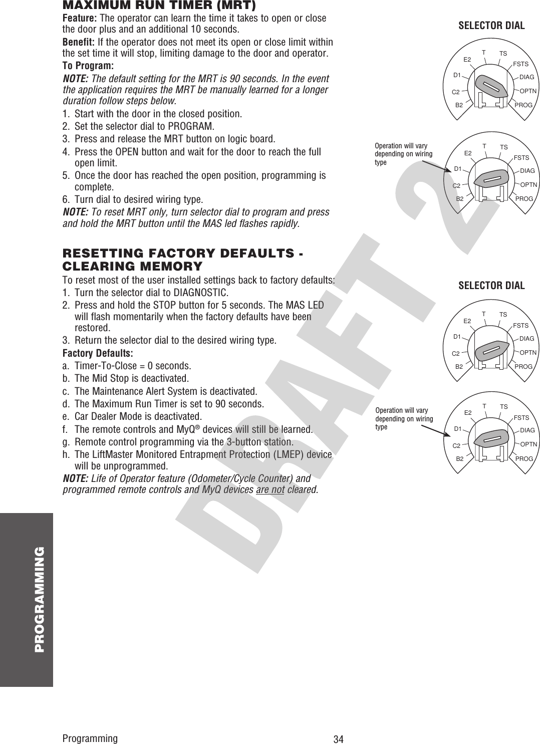  34 PROGRAMMINGOPTNPROGDIAGFSTSTSTE2D1C2B2OPTNPROGDIAGFSTSTSTE2D1C2B2OPTNPROGDIAGFSTSTSTE2D1C2B2OPTNPROGDIAGFSTSTSTE2D1C2B2MAXIMUM RUN TIMER (MRT)Feature: The operator can learn the time it takes to open or close the door plus and an additional 10 seconds.Benefit: If the operator does not meet its open or close limit within the set time it will stop, limiting damage to the door and operator.To Program:NOTE: The default setting for the MRT is 90 seconds. In the event the application requires the MRT be manually learned for a longer duration follow steps below.1.  Start with the door in the closed position.2.  Set the selector dial to PROGRAM.3.  Press and release the MRT button on logic board.4.   Press the OPEN button and wait for the door to reach the full open limit.5.   Once the door has reached the open position, programming is complete.6.  Turn dial to desired wiring type.NOTE: To reset MRT only, turn selector dial to program and press and hold the MRT button until the MAS led flashes rapidly.Operation will vary depending on wiring typeSELECTOR DIALProgrammingRESETTING FACTORY DEFAULTS - CLEARING MEMORYTo reset most of the user installed settings back to factory defaults:1.  Turn the selector dial to DIAGNOSTIC.2.   Press and hold the STOP button for 5 seconds. The MAS LED will flash momentarily when the factory defaults have been restored.3.  Return the selector dial to the desired wiring type.Factory Defaults:a.  Timer-To-Close = 0 seconds.b.  The Mid Stop is deactivated.c.  The Maintenance Alert System is deactivated.d.  The Maximum Run Timer is set to 90 seconds.e.  Car Dealer Mode is deactivated.f.  The remote controls and MyQ® devices will still be learned.g.  Remote control programming via the 3-button station.h.   The LiftMaster Monitored Entrapment Protection (LMEP) device will be unprogrammed.NOTE: Life of Operator feature (Odometer/Cycle Counter) and programmed remote controls and MyQ devices are not cleared.Operation will vary depending on wiring typeSELECTOR DIAL