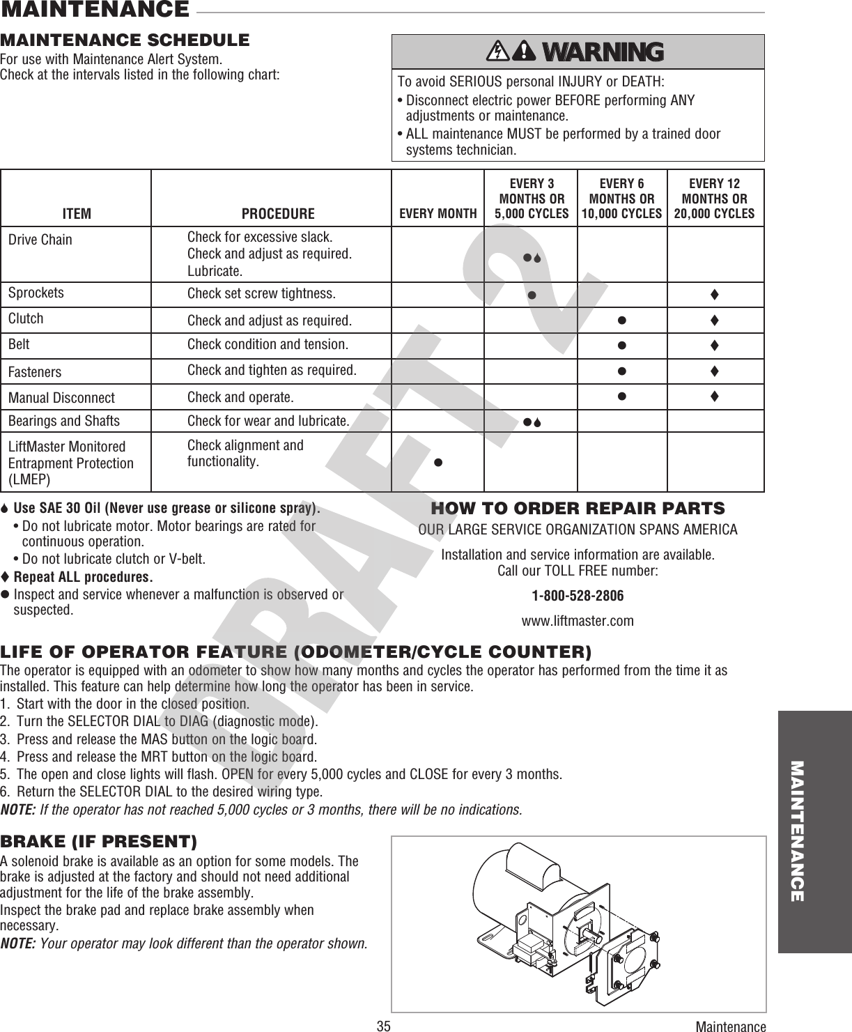  35 MAINTENANCEMAINTENANCEMAINTENANCE SCHEDULEFor use with Maintenance Alert System.Check at the intervals listed in the following chart:HOW TO ORDER REPAIR PARTSOUR LARGE SERVICE ORGANIZATION SPANS AMERICAInstallation and service information are available.Call our TOLL FREE number:1-800-528-2806www.liftmaster.com6 Use SAE 30 Oil (Never use grease or silicone spray).  •  Do not lubricate motor. Motor bearings are rated for continuous operation.  •  Do not lubricate clutch or V-belt. Repeat ALL procedures.z  Inspect and service whenever a malfunction is observed or suspected.To avoid SERIOUS personal INJURY or DEATH:•  Disconnect electric power BEFORE performing ANY adjustments or maintenance.•  ALL maintenance MUST be performed by a trained door systems technician.ATTENTION AVERTISSEMENT  AVERTISSEMENT AVERTISSEMENT WARNING CAUTION WARNING WARNING WARNING PRECAUCIÓN  ADVERTENCIA ADVERTENCIA ADVERTENCIA LIFE OF OPERATOR FEATURE (ODOMETER/CYCLE COUNTER)The operator is equipped with an odometer to show how many months and cycles the operator has performed from the time it as installed. This feature can help determine how long the operator has been in service.1.  Start with the door in the closed position.2.   Turn the SELECTOR DIAL to DIAG (diagnostic mode).3.  Press and release the MAS button on the logic board.4.  Press and release the MRT button on the logic board.5.   The open and close lights will flash. OPEN for every 5,000 cycles and CLOSE for every 3 months.6.  Return the SELECTOR DIAL to the desired wiring type.NOTE: If the operator has not reached 5,000 cycles or 3 months, there will be no indications.EVERY 3 MONTHS OR 5,000 CYCLESz6zz6EVERY MONTHzEVERY 6 MONTHS OR 10,000 CYCLESzzzzEVERY 12 MONTHS OR 20,000 CYCLESITEMDrive ChainSprocketsClutchBeltFastenersManual DisconnectBearings and ShaftsLiftMaster Monitored Entrapment Protection (LMEP)PROCEDURECheck for excessive slack. Check and adjust as required.Lubricate.Check set screw tightness.Check and adjust as required.Check condition and tension.Check and tighten as required.Check and operate.Check for wear and lubricate.Check alignment and functionality.BRAKE (IF PRESENT)A solenoid brake is available as an option for some models. The brake is adjusted at the factory and should not need additional adjustment for the life of the brake assembly.Inspect the brake pad and replace brake assembly when necessary.NOTE: Your operator may look different than the operator shown.Maintenance