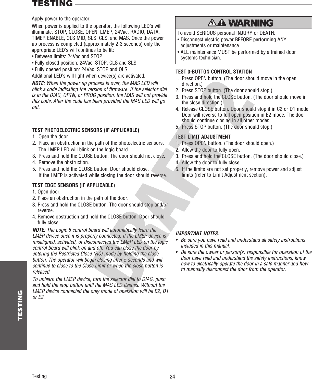  24 TESTINGTestingTEST 3-BUTTON CONTROL STATION1.   Press OPEN button. (The door should move in the open direction.)2.   Press STOP button. (The door should stop.)3.   Press and hold the CLOSE button. (The door should move in the close direction.)4.   Release CLOSE button. Door should stop if in C2 or D1 mode. Door will reverse to full open position in E2 mode. The door should continue closing in all other modes.5.   Press STOP button. (The door should stop.)TEST LIMIT ADJUSTMENT1.   Press OPEN button. (The door should open.)2.   Allow the door to fully open.3.   Press and hold the CLOSE button. (The door should close.)4.   Allow the door to fully close.5.   If the limits are not set properly, remove power and adjust limits (refer to Limit Adjustment section).TEST PHOTOELECTRIC SENSORS (IF APPLICABLE)1.   Open the door.2.   Place an obstruction in the path of the photoelectric sensors.  The LMEP LED will blink on the logic board.3.   Press and hold the CLOSE button.  The door should not close.4.   Remove the obstruction.5.     Press and hold the CLOSE button. Door should close.   If the LMEP is activated while closing the door should reverse.TEST EDGE SENSORS (IF APPLICABLE)1. Open door.2. Place an obstruction in the path of the door.3.  Press and hold the CLOSE button. The door should stop and/or reverse.4.  Remove obstruction and hold the CLOSE button. Door should fully close. NOTE: The Logic 5 control board will automatically learn the LMEP device once it is properly connected. If the LMEP device is misaligned, activated, or disconnected the LMEP LED on the logic control board will blink on and off. You can close the door by entering the Restricted Close (RC) mode by holding the close button. The operator will begin closing after 5 seconds and will continue to close to the Close Limit or when the close button is released.To unlearn the LMEP device, turn the selector dial to DIAG, push and hold the stop button until the MAS LED flashes. Without the LMEP device connected the only mode of operation will be B2, D1 or E2.IMPORTANT NOTES:•   Be sure you have read and understand all safety instructions included in this manual.•   Be sure the owner or person(s) responsible for operation of the door have read and understand the safety instructions, know how to electrically operate the door in a safe manner and how to manually disconnect the door from the operator.TESTINGTo avoid SERIOUS personal INJURY or DEATH:•  Disconnect electric power BEFORE performing ANY adjustments or maintenance.•  ALL maintenance MUST be performed by a trained door systems technician.ATTENTION AVERTISSEMENT  AVERTISSEMENT AVERTISSEMENT WARNING CAUTION WARNING WARNING WARNING PRECAUCIÓN  ADVERTENCIA ADVERTENCIA ADVERTENCIA Apply power to the operator.When power is applied to the operator, the following LED’s will illuminate: STOP, CLOSE, OPEN, LMEP, 24Vac, RADIO, DATA,TIMER ENABLE, OLS MID, SLS, CLS, and MAS. Once the power up process is completed (approximately 2-3 seconds) only the appropriate LED’s will continue to be lit:• Between limits: 24Vac and STOP• Fully closed position: 24Vac, STOP, CLS and SLS• Fully opened position: 24Vac, STOP and OLSAdditional LED’s will light when device(s) are activated.NOTE: When the power up process is over, the MAS LED will blink a code indicating the version of firmware. If the selector dial is in the DIAG, OPTN, or PROG position, the MAS will not provide this code. After the code has been provided the MAS LED will go out.