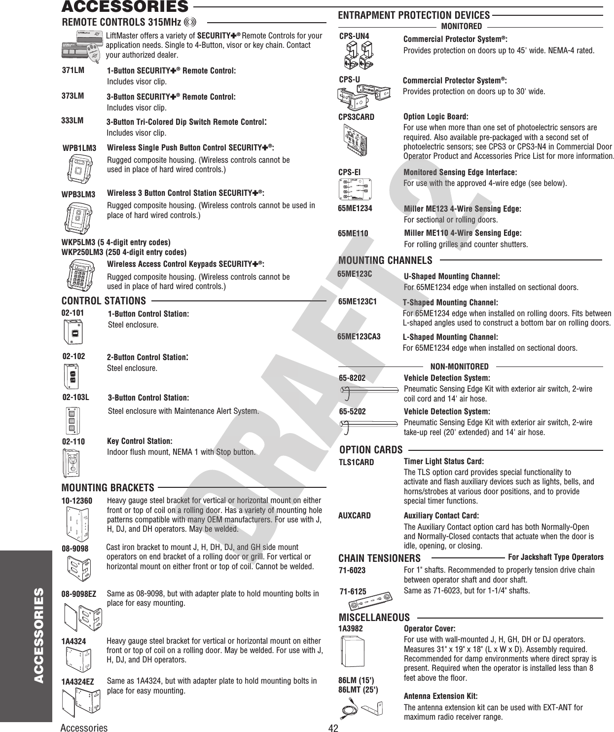  42 ACCESSORIESOPENOPENOPENOPENOPENOPEN373LM371LM65-820265-52023-Button SECURITY✚® Remote Control:Includes visor clip.1-Button SECURITY✚® Remote Control:Includes visor clip.Vehicle Detection System:Pneumatic Sensing Edge Kit with exterior air switch, 2-wire coil cord and 14&apos; air hose. Vehicle Detection System:Pneumatic Sensing Edge Kit with exterior air switch, 2-wire take-up reel (20&apos; extended) and 14&apos; air hose. 333LM 3-Button Tri-Colored Dip Switch Remote Control:Includes visor clip.2-Button Control Station:Steel enclosure.1-Button Control Station:Steel enclosure.Commercial Protector System®:Provides protection on doors up to 45&apos; wide. NEMA-4 rated.CPS-UN43-Button Control Station:Steel enclosure with Maintenance Alert System.02-103LOPENCommercial Protector System®:Provides protection on doors up to 30&apos; wide.CPS-UOPENOPENENTRAPMENT PROTECTION DEVICESREMOTE CONTROLS 315MHz CONTROL STATIONSOPTION CARDS02-10202-101ACCESSORIESCPS-EI Monitored Sensing Edge Interface:For use with the approved 4-wire edge (see below).OPEN40-34141-1OPENOPENSTOPCLOSEKey Control Station:Indoor flush mount, NEMA 1 with Stop button.02-110AccessoriesTimer Light Status Card:The TLS option card provides special functionality to activate and flash auxiliary devices such as lights, bells, and horns/strobes at various door positions, and to provide special timer functions.TLS1CARDAuxiliary Contact Card:The Auxiliary Contact option card has both Normally-Open and Normally-Closed contacts that actuate when the door is idle, opening, or closing.AUXCARD65ME1234 Miller ME123 4-Wire Sensing Edge:For sectional or rolling doors.65ME110 Miller ME110 4-Wire Sensing Edge:For rolling grilles and counter shutters.Cast iron bracket to mount J, H, DH, DJ, and GH side mount operators on end bracket of a rolling door or grill. For vertical or horizontal mount on either front or top of coil. Cannot be welded.Heavy gauge steel bracket for vertical or horizontal mount on either front or top of coil on a rolling door. Has a variety of mounting hole patterns compatible with many OEM manufacturers. For use with J, H, DJ, and DH operators. May be welded.08-9098MOUNTING BRACKETSOPENOPEN10-12360Same as 08-9098, but with adapter plate to hold mounting bolts in place for easy mounting.Heavy gauge steel bracket for vertical or horizontal mount on either front or top of coil on a rolling door. May be welded. For use with J, H, DJ, and DH operators.Same as 1A4324, but with adapter plate to hold mounting bolts in place for easy mounting.08-9098EZ1A43241A4324EZOPENOperator Cover:For use with wall-mounted J, H, GH, DH or DJ operators. Measures 31&quot; x 19&quot; x 18&quot; (L x W x D). Assembly required. Recommended for damp environments where direct spray is present. Required when the operator is installed less than 8 feet above the floor.1A3982OPENOPENAntenna Extension Kit:The antenna extension kit can be used with EXT-ANT for maximum radio receiver range.86LM (15&apos;) 86LMT (25&apos;)MISCELLANEOUSFor 1&quot; shafts. Recommended to properly tension drive chain between operator shaft and door shaft.71-6023 71-6125 Same as 71-6023, but for 1-1/4&quot; shafts.For Jackshaft Type OperatorsCHAIN TENSIONERS65ME123C U-Shaped Mounting Channel:For 65ME1234 edge when installed on sectional doors.65ME123C1 T-Shaped Mounting Channel:For 65ME1234 edge when installed on rolling doors. Fits between L-shaped angles used to construct a bottom bar on rolling doors.65ME123CA3 L-Shaped Mounting Channel:For 65ME1234 edge when installed on sectional doors.MOUNTING CHANNELSCPS3CARD Option Logic Board:For use when more than one set of photoelectric sensors are required. Also available pre-packaged with a second set of photoelectric sensors; see CPS3 or CPS3-N4 in Commercial Door Operator Product and Accessories Price List for more information.MONITOREDNON-MONITOREDOPENWPB3LM3WPB1LM3Wireless 3 Button Control Station SECURITY✚®:Rugged composite housing. (Wireless controls cannot be used in place of hard wired controls.) Wireless Single Push Button Control SECURITY✚®:Rugged composite housing. (Wireless controls cannot be used in place of hard wired controls.) 124578*0369#WKP5LM3 (5 4-digit entry codes)WKP250LM3 (250 4-digit entry codes)Wireless Access Control Keypads SECURITY✚®:Rugged composite housing. (Wireless controls cannot be used in place of hard wired controls.) LiftMaster offers a variety of SECURITY✚® Remote Controls for your application needs. Single to 4-Button, visor or key chain. Contact your authorized dealer. 