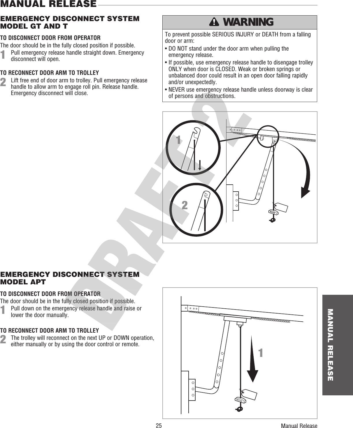  25 MANUAL RELEASETo prevent possible SERIOUS INJURY or DEATH from a falling door or arm:•  DO NOT stand under the door arm when pulling the emergency release.•  If possible, use emergency release handle to disengage trolley ONLY when door is CLOSED. Weak or broken springs or unbalanced door could result in an open door falling rapidly and/or unexpectedly.•  NEVER use emergency release handle unless doorway is clear of persons and obstructions.EMERGENCY DISCONNECT SYSTEM MODEL GT AND TMANUAL RELEASE TO DISCONNECT DOOR FROM OPERATORThe door should be in the fully closed position if possible. Pull emergency release handle straight down. Emergency disconnect will open.TO RECONNECT DOOR ARM TO TROLLEY Lift free end of door arm to trolley. Pull emergency release handle to allow arm to engage roll pin. Release handle. Emergency disconnect will close.ATTENTION AVERTISSEMENT  AVERTISSEMENT AVERTISSEMENT WARNING WARNING CAUTION WARNING WARNING PRECAUCIÓN  ADVERTENCIA ADVERTENCIA ADVERTENCIA Manual Release12NO ECIT1EMERGENCY DISCONNECT SYSTEM MODEL APTTO DISCONNECT DOOR FROM OPERATORThe door should be in the fully closed position if possible. Pull down on the emergency release handle and raise or lower the door manually.TO RECONNECT DOOR ARM TO TROLLEY The trolley will reconnect on the next UP or DOWN operation, either manually or by using the door control or remote.12N O E C I T 21