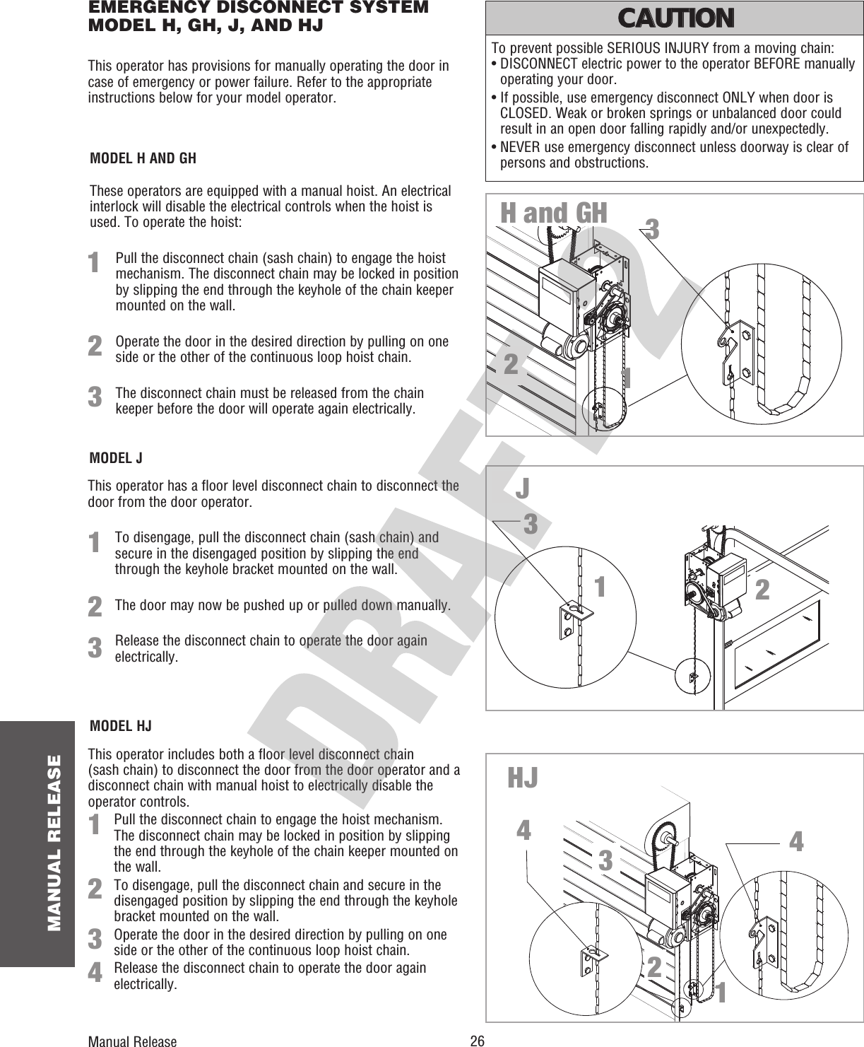  26 MANUAL RELEASEThis operator has provisions for manually operating the door in case of emergency or power failure. Refer to the appropriate instructions below for your model operator. MODEL HJThis operator includes both a floor level disconnect chain (sash chain) to disconnect the door from the door operator and a disconnect chain with manual hoist to electrically disable the operator controls.  Pull the disconnect chain to engage the hoist mechanism. The disconnect chain may be locked in position by slipping the end through the keyhole of the chain keeper mounted on the wall.To disengage, pull the disconnect chain and secure in the disengaged position by slipping the end through the keyhole bracket mounted on the wall. Operate the door in the desired direction by pulling on one side or the other of the continuous loop hoist chain.Release the disconnect chain to operate the door again electrically.To prevent possible SERIOUS INJURY from a moving chain: •  DISCONNECT electric power to the operator BEFORE manually operating your door.•  If possible, use emergency disconnect ONLY when door is CLOSED. Weak or broken springs or unbalanced door could result in an open door falling rapidly and/or unexpectedly.•  NEVER use emergency disconnect unless doorway is clear of persons and obstructions.ATTENTION AVERTISSEMENT  AVERTISSEMENT AVERTISSEMENT WARNING CAUTION CAUTION WARNING WARNING PRECAUCIÓN  ADVERTENCIA ADVERTENCIA ADVERTENCIA 134These operators are equipped with a manual hoist. An electrical interlock will disable the electrical controls when the hoist is used. To operate the hoist: Pull the disconnect chain (sash chain) to engage the hoist mechanism. The disconnect chain may be locked in position by slipping the end through the keyhole of the chain keeper mounted on the wall.Operate the door in the desired direction by pulling on one side or the other of the continuous loop hoist chain. The disconnect chain must be released from the chain keeper before the door will operate again electrically.MODEL H AND GH123312MODEL JThis operator has a floor level disconnect chain to disconnect the door from the door operator. To disengage, pull the disconnect chain (sash chain) and secure in the disengaged position by slipping the end through the keyhole bracket mounted on the wall. The door may now be pushed up or pulled down manually. Release the disconnect chain to operate the door again electrically.1223132H and GHJHJEMERGENCY DISCONNECT SYSTEM MODEL H, GH, J, AND HJ12443Manual Release