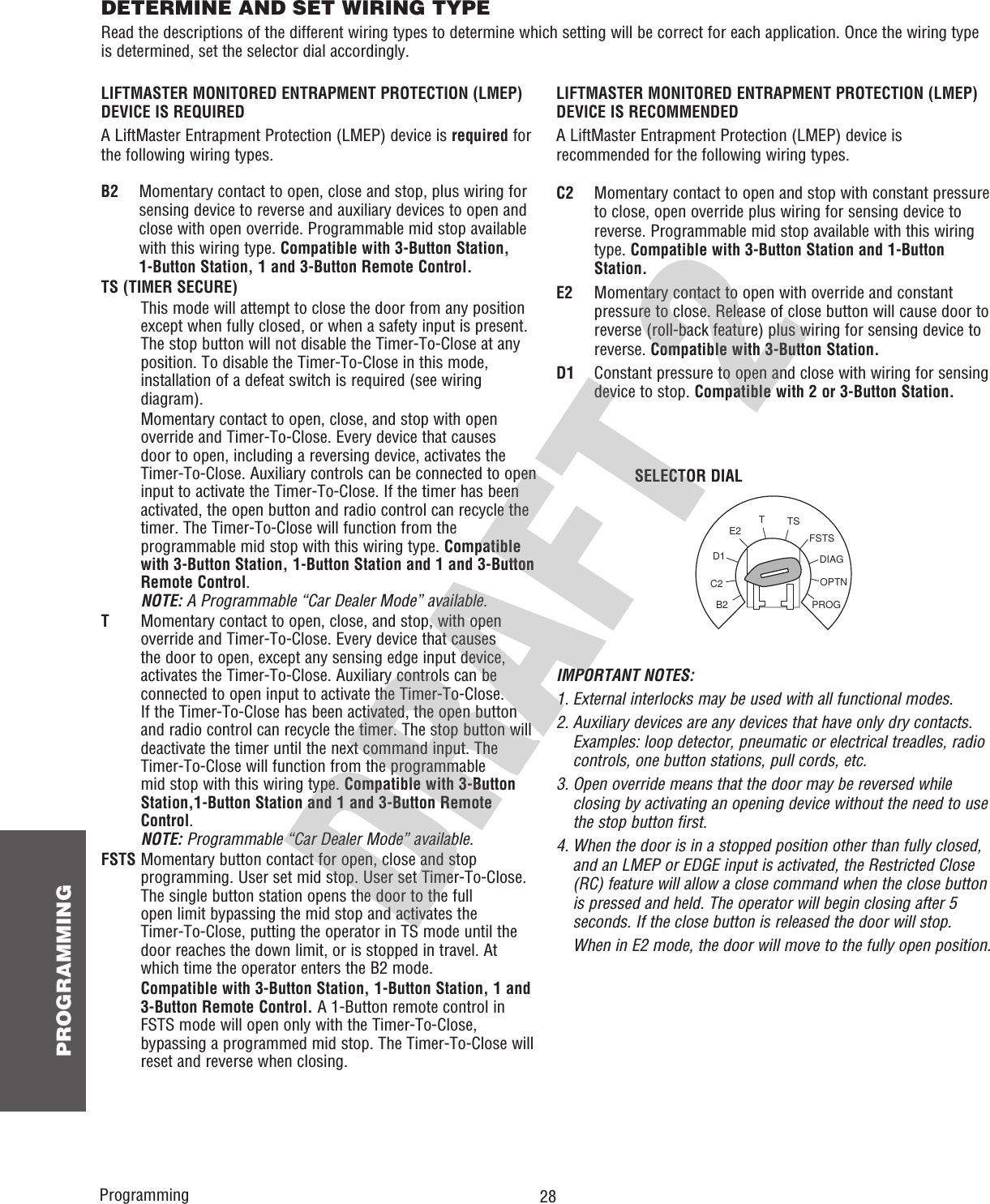  28 PROGRAMMINGDETERMINE AND SET WIRING TYPERead the descriptions of the different wiring types to determine which setting will be correct for each application. Once the wiring type is determined, set the selector dial accordingly.OPTNPROGDIAGFSTSTSTE2D1C2B2SELECTOR DIALProgrammingIMPORTANT NOTES:1.  External interlocks may be used with all functional modes.2.  Auxiliary devices are any devices that have only dry contacts. Examples: loop detector, pneumatic or electrical treadles, radio controls, one button stations, pull cords, etc.3.  Open override means that the door may be reversed while closing by activating an opening device without the need to use the stop button first.4. When the door is in a stopped position other than fully closed, and an LMEP or EDGE input is activated, the Restricted Close (RC) feature will allow a close command when the close button is pressed and held. The operator will begin closing after 5 seconds. If the close button is released the door will stop.  When in E2 mode, the door will move to the fully open position.LIFTMASTER MONITORED ENTRAPMENT PROTECTION (LMEP) DEVICE IS REQUIREDA LiftMaster Entrapment Protection (LMEP) device is required for the following wiring types.LIFTMASTER MONITORED ENTRAPMENT PROTECTION (LMEP) DEVICE IS RECOMMENDEDA LiftMaster Entrapment Protection (LMEP) device is recommended for the following wiring types.B2    Momentary contact to open, close and stop, plus wiring for sensing device to reverse and auxiliary devices to open and close with open override. Programmable mid stop available with this wiring type. Compatible with 3-Button Station, 1-Button Station, 1 and 3-Button Remote Control.TS (TIMER SECURE)   This mode will attempt to close the door from any position except when fully closed, or when a safety input is present. The stop button will not disable the Timer-To-Close at any position. To disable the Timer-To-Close in this mode, installation of a defeat switch is required (see wiring diagram).   Momentary contact to open, close, and stop with open override and Timer-To-Close. Every device that causes door to open, including a reversing device, activates the Timer-To-Close. Auxiliary controls can be connected to open input to activate the Timer-To-Close. If the timer has been activated, the open button and radio control can recycle the timer. The Timer-To-Close will function from the programmable mid stop with this wiring type. Compatible with 3-Button Station, 1-Button Station and 1 and 3-Button Remote Control.NOTE: A Programmable “Car Dealer Mode” available.T   Momentary contact to open, close, and stop, with open override and Timer-To-Close. Every device that causes the door to open, except any sensing edge input device, activates the Timer-To-Close. Auxiliary controls can be connected to open input to activate the Timer-To-Close. If the Timer-To-Close has been activated, the open button and radio control can recycle the timer. The stop button will deactivate the timer until the next command input. The Timer-To-Close will function from the programmable mid stop with this wiring type. Compatible with 3-Button Station,1-Button Station and 1 and 3-Button Remote Control. NOTE: Programmable “Car Dealer Mode” available.FSTS  Momentary button contact for open, close and stop programming. User set mid stop. User set Timer-To-Close. The single button station opens the door to the full open limit bypassing the mid stop and activates the Timer-To-Close, putting the operator in TS mode until the door reaches the down limit, or is stopped in travel. At which time the operator enters the B2 mode.   Compatible with 3-Button Station, 1-Button Station, 1 and 3-Button Remote Control. A 1-Button remote control in FSTS mode will open only with the Timer-To-Close, bypassing a programmed mid stop. The Timer-To-Close willreset and reverse when closing.C2   Momentary contact to open and stop with constant pressure to close, open override plus wiring for sensing device to reverse. Programmable mid stop available with this wiring type. Compatible with 3-Button Station and 1-Button Station.E2   Momentary contact to open with override and constant pressure to close. Release of close button will cause door to reverse (roll-back feature) plus wiring for sensing device to reverse. Compatible with 3-Button Station.D1   Constant pressure to open and close with wiring for sensing device to stop. Compatible with 2 or 3-Button Station.
