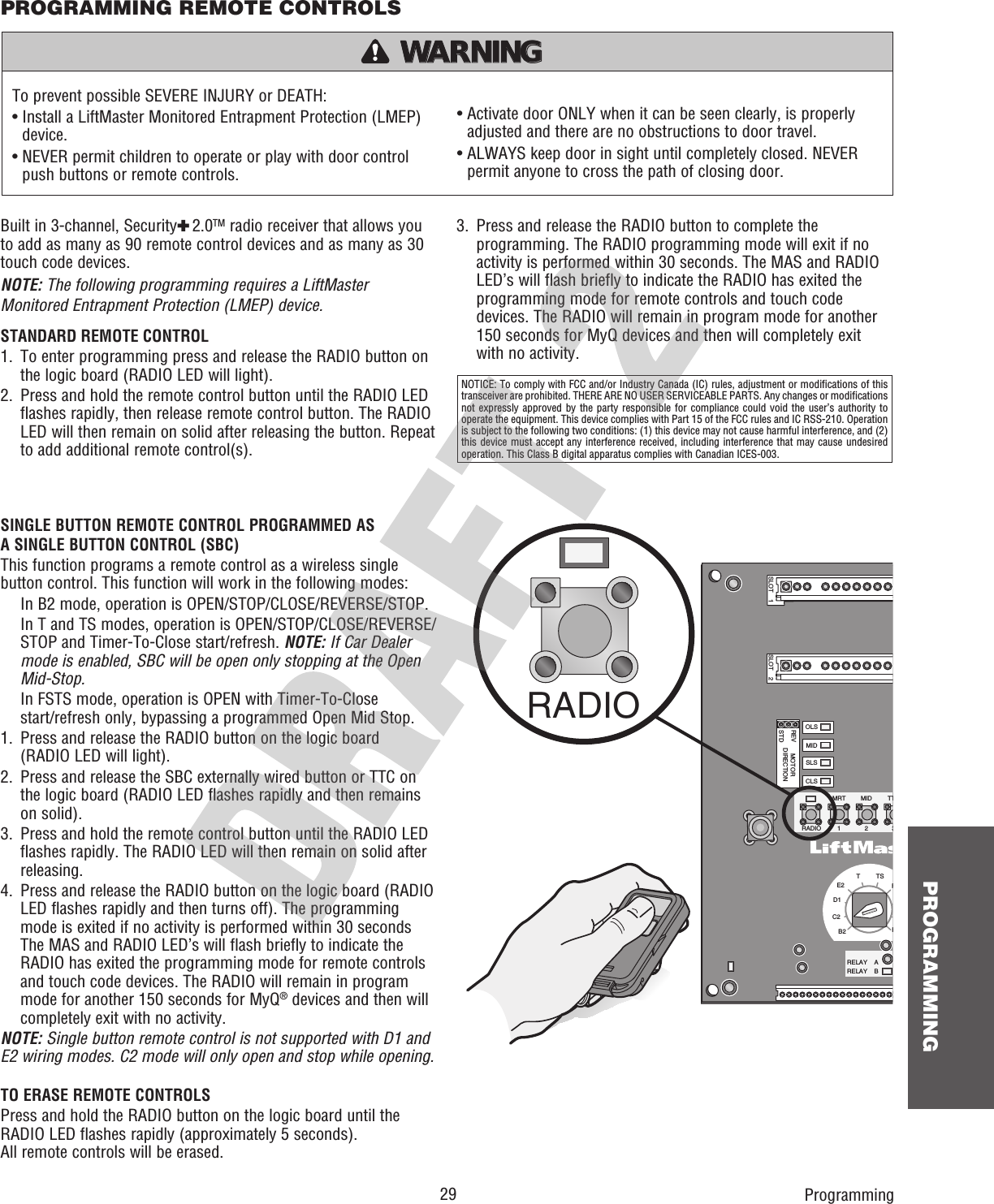  29 PROGRAMMINGSINGLE BUTTON REMOTE CONTROL PROGRAMMED AS A SINGLE BUTTON CONTROL (SBC)This function programs a remote control as a wireless single button control. This function will work in the following modes:   In B2 mode, operation is OPEN/STOP/CLOSE/REVERSE/STOP.    In T and TS modes, operation is OPEN/STOP/CLOSE/REVERSE/STOP and Timer-To-Close start/refresh. NOTE: If Car Dealer mode is enabled, SBC will be open only stopping at the Open Mid-Stop.   In FSTS mode, operation is OPEN with Timer-To-Close start/refresh only, bypassing a programmed Open Mid Stop.1.   Press and release the RADIO button on the logic board(RADIO LED will light).2.   Press and release the SBC externally wired button or TTC on the logic board (RADIO LED flashes rapidly and then remains on solid).3.   Press and hold the remote control button until the RADIO LED flashes rapidly. The RADIO LED will then remain on solid after releasing.4.   Press and release the RADIO button on the logic board (RADIO LED flashes rapidly and then turns off). The programming mode is exited if no activity is performed within 30 seconds The MAS and RADIO LED’s will flash briefly to indicate the RADIO has exited the programming mode for remote controls and touch code devices. The RADIO will remain in program mode for another 150 seconds for MyQ® devices and then will completely exit with no activity.NOTE: Single button remote control is not supported with D1 and E2 wiring modes. C2 mode will only open and stop while opening.TO ERASE REMOTE CONTROLSPress and hold the RADIO button on the logic board until the RADIO LED flashes rapidly (approximately 5 seconds).All remote controls will be erased.Built in 3-channel, Security✚ 2.0TM radio receiver that allows you to add as many as 90 remote control devices and as many as 30 touch code devices.NOTE: The following programming requires a LiftMaster Monitored Entrapment Protection (LMEP) device.STANDARD REMOTE CONTROL1.   To enter programming press and release the RADIO button on the logic board (RADIO LED will light).2.   Press and hold the remote control button until the RADIO LED flashes rapidly, then release remote control button. The RADIO LED will then remain on solid after releasing the button. Repeat to add additional remote control(s).PROGRAMMING REMOTE CONTROLSProgrammingTo prevent possible SEVERE INJURY or DEATH:•  Install a LiftMaster Monitored Entrapment Protection (LMEP) device.•  NEVER permit children to operate or play with door control push buttons or remote controls.•  Activate door ONLY when it can be seen clearly, is properly adjusted and there are no obstructions to door travel.•  ALWAYS keep door in sight until completely closed. NEVER permit anyone to cross the path of closing door.ATTENTION AVERTISSEMENT  AVERTISSEMENT AVERTISSEMENT WARNING WARNING CAUTION WARNING WARNING PRECAUCIÓN  ADVERTENCIA ADVERTENCIA ADVERTENCIA SLOT    1RADIOSLSMRT MID TTRELAY    ARELAY    B123FPTTSE2D1C2B2CLSOLSMIDREVSTDSLOT    2MOTORDIRECTIONRADIO3.   Press and release the RADIO button to complete the programming. The RADIO programming mode will exit if no activity is performed within 30 seconds. The MAS and RADIO LED’s will flash briefly to indicate the RADIO has exited the programming mode for remote controls and touch code devices. The RADIO will remain in program mode for another 150 seconds for MyQ devices and then will completely exit with no activity.NOTICE: To comply with FCC and/or Industry Canada (IC) rules, adjustment or modifications of this transceiver are prohibited. THERE ARE NO USER SERVICEABLE PARTS. Any changes or modifications not expressly approved by the party responsible for compliance could void the user’s authority to operate the equipment. This device complies with Part 15 of the FCC rules and IC RSS-210. Operation is subject to the following two conditions: (1) this device may not cause harmful interference, and (2) this device must accept any interference received, including interference that may cause undesired operation. This Class B digital apparatus complies with Canadian ICES-003.