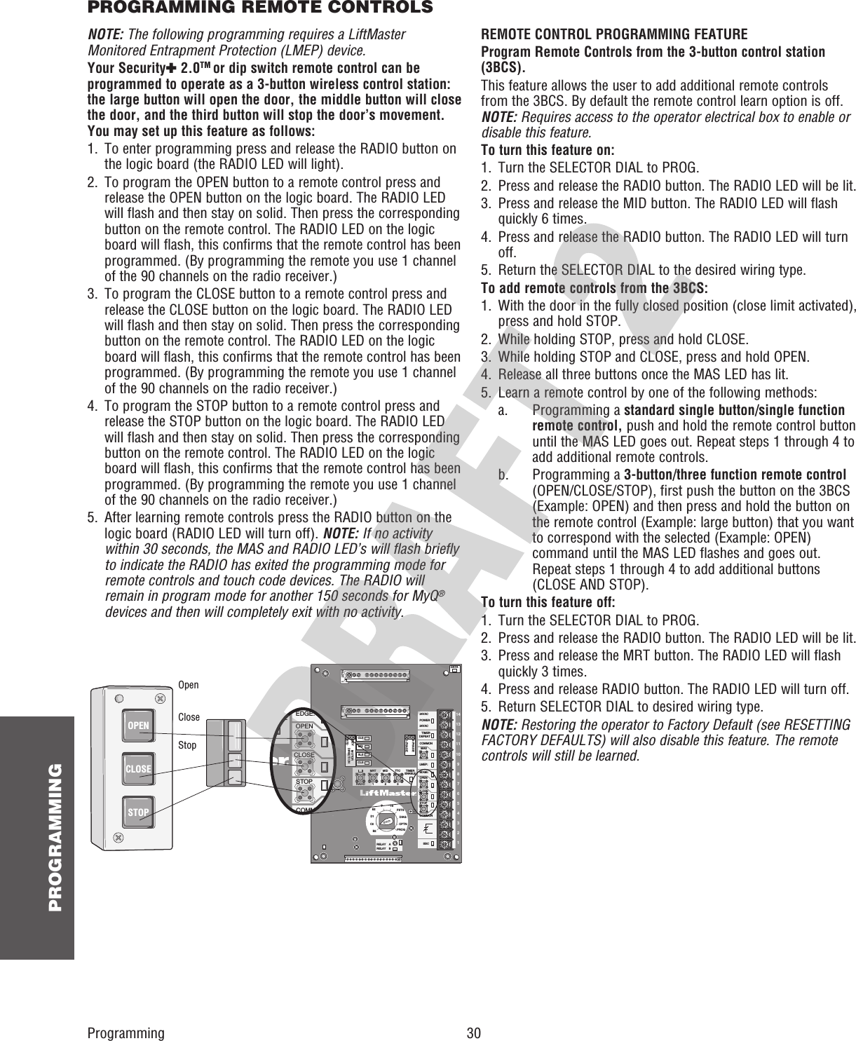  30 PROGRAMMINGNOTE: The following programming requires a LiftMaster Monitored Entrapment Protection (LMEP) device.Your Security✚ 2.0TM or dip switch remote control can be programmed to operate as a 3-button wireless control station: the large button will open the door, the middle button will close the door, and the third button will stop the door’s movement. You may set up this feature as follows:1.   To enter programming press and release the RADIO button on the logic board (the RADIO LED will light).2.   To program the OPEN button to a remote control press and release the OPEN button on the logic board. The RADIO LED will flash and then stay on solid. Then press the corresponding button on the remote control. The RADIO LED on the logic board will flash, this confirms that the remote control has been programmed. (By programming the remote you use 1 channel of the 90 channels on the radio receiver.)3.   To program the CLOSE button to a remote control press and release the CLOSE button on the logic board. The RADIO LED will flash and then stay on solid. Then press the corresponding button on the remote control. The RADIO LED on the logic board will flash, this confirms that the remote control has been programmed. (By programming the remote you use 1 channel of the 90 channels on the radio receiver.)4.   To program the STOP button to a remote control press and release the STOP button on the logic board. The RADIO LED will flash and then stay on solid. Then press the corresponding button on the remote control. The RADIO LED on the logic board will flash, this confirms that the remote control has been programmed. (By programming the remote you use 1 channel of the 90 channels on the radio receiver.)5.   After learning remote controls press the RADIO button on the logic board (RADIO LED will turn off). NOTE: If no activity within 30 seconds, the MAS and RADIO LED’s will flash briefly to indicate the RADIO has exited the programming mode for remote controls and touch code devices. The RADIO will remain in program mode for another 150 seconds for MyQ® devices and then will completely exit with no activity.SLOT    1RADIOSLSMRT MID TTCDATA24VAC24VACLMEP:EDGE:OPENCLOSESTOPCOMMONRELAY    ARELAY    BSBC 1234567891011121314MASCOMMONTIMERDEFEATPOWERTIMERENABLE123FSTSDIAGOPTNPROGTTSE2D1C2B2CLSOLSMIDREVSTDSLOT    2MOTORDIRECTION3-PHASE1-PHASEEDGE:OPENCLOSESTOPCOMMONMERNABLEOPENCLOSESTOPOpenCloseStopREMOTE CONTROL PROGRAMMING FEATUREProgram Remote Controls from the 3-button control station (3BCS).This feature allows the user to add additional remote controls from the 3BCS. By default the remote control learn option is off. NOTE: Requires access to the operator electrical box to enable or disable this feature.To turn this feature on:1.   Turn the SELECTOR DIAL to PROG.2.   Press and release the RADIO button. The RADIO LED will be lit.3.   Press and release the MID button. The RADIO LED will flash quickly 6 times.4.   Press and release the RADIO button. The RADIO LED will turn off.5.   Return the SELECTOR DIAL to the desired wiring type.To add remote controls from the 3BCS:1.   With the door in the fully closed position (close limit activated), press and hold STOP.2.   While holding STOP, press and hold CLOSE.3.   While holding STOP and CLOSE, press and hold OPEN.4.   Release all three buttons once the MAS LED has lit.5.   Learn a remote control by one of the following methods: a.   Programming a standard single button/single function remote control, push and hold the remote control button until the MAS LED goes out. Repeat steps 1 through 4 to add additional remote controls. b.   Programming a 3-button/three function remote control (OPEN/CLOSE/STOP), first push the button on the 3BCS (Example: OPEN) and then press and hold the button on the remote control (Example: large button) that you want to correspond with the selected (Example: OPEN) command until the MAS LED flashes and goes out. Repeat steps 1 through 4 to add additional buttons (CLOSE AND STOP).To turn this feature off:1.   Turn the SELECTOR DIAL to PROG.2.   Press and release the RADIO button. The RADIO LED will be lit.3.   Press and release the MRT button. The RADIO LED will flash quickly 3 times.4.   Press and release RADIO button. The RADIO LED will turn off.5.   Return SELECTOR DIAL to desired wiring type.NOTE: Restoring the operator to Factory Default (see RESETTING FACTORY DEFAULTS) will also disable this feature. The remote controls will still be learned.ProgrammingPROGRAMMING REMOTE CONTROLS