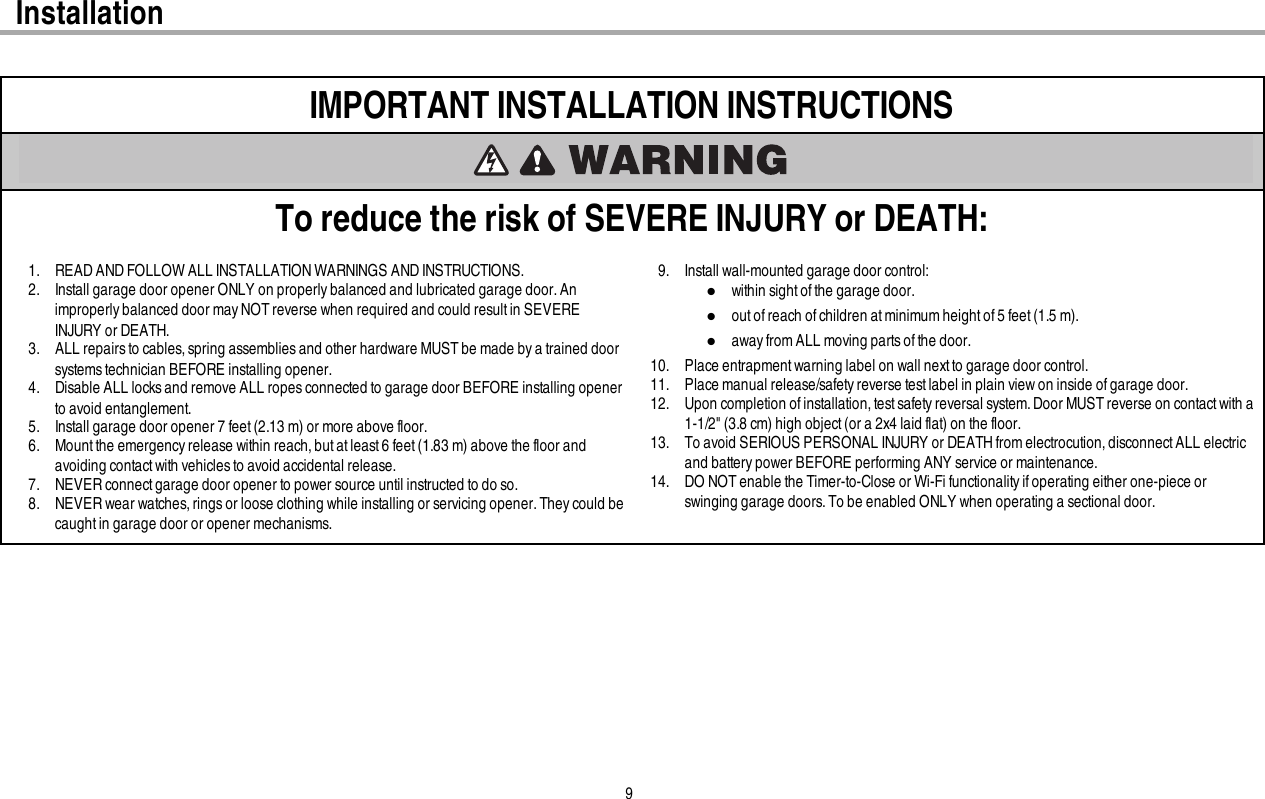 9InstallationIMPORTANT INSTALLATION INSTRUCTIONSTo reduce the risk of SEVERE INJURY or DEATH:1. READ AND FOLLOW ALL INSTALLATION WARNINGS AND INSTRUCTIONS.2. Install garage door opener ONLY on properly balanced and lubricated garage door.Animproperly balanced door mayNOTreverse when required and could resultin SEVEREINJURY or DEATH.3. ALL repairsto cables, spring assemblies and other hardware MUST be made by a trained doorsystems technician BEFORE installing opener.4. Disable ALL locks and remove ALL ropes connected to garage door BEFORE installing openerto avoid entanglement.5. Install garage door opener 7 feet (2.13 m) or more above floor.6. Mount the emergency release within reach,but atleast 6 feet (1.83 m) above the floor andavoiding contact with vehicles to avoid accidental release.7. NEVER connectgarage door opener to power source until instructed to do so.8. NEVER wear watches, rings or loose clothing while installing or servicing opener.They could becaught in garage door or opener mechanisms.9. Install wall-mounted garage door control:lwithin sight ofthe garage door.lout of reach of children at minimum height of 5 feet (1.5m).laway from ALL moving parts of the door.10. Place entrapment warning label on wall next to garage door control.11. Place manual release/safety reverse test label in plain view on inside of garage door.12. Upon completion of installation, test safety reversal system. Door MUST reverse on contact with a1-1/2&quot; (3.8 cm) high object(or a 2x4 laid flat) on the floor.13. To avoid SERIOUS PERSONAL INJURY or DEATHfromelectrocution, disconnect ALL electricand battery power BEFORE performing ANY service or maintenance.14. DO NOTenable the Timer-to-Close or Wi-Fi functionality ifoperating either one-piece orswinging garage doors. To be enabled ONLY when operating a sectional door.