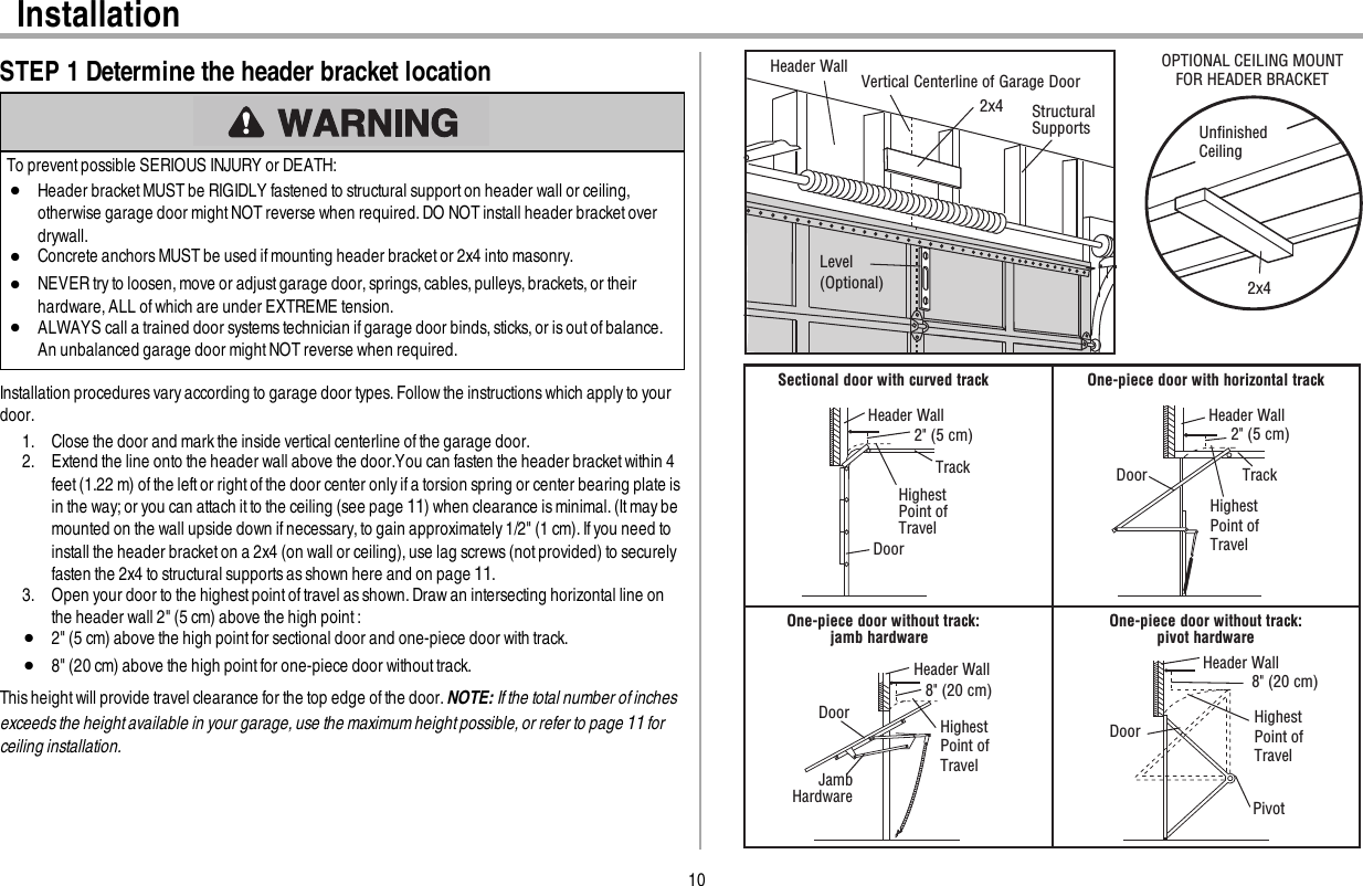 10InstallationSTEP 1 Determine the header bracket locationTo prevent possible SERIOUS INJURY or DEATH:lHeader bracket MUSTbe RIGIDLY fastened to structural support on header wall or ceiling,otherwise garage door might NOT reverse when required. DO NOT install header bracket overdrywall.lConcrete anchors MUST be used ifmounting header bracketor 2x4 into masonry.lNEVER try to loosen, move or adjust garage door, springs, cables, pulleys, brackets, or theirhardware, ALL of which are under EXTREME tension.lALWAYS call a trained door systems technician if garage door binds, sticks, or is out of balance.An unbalanced garage door mightNOT reverse when required.Installation procedures vary according to garage door types. Follow the instructions which apply to yourdoor.1. Close the door and markthe inside vertical centerline of the garage door.2. Extend the line onto the header wall above the door.You can fasten the header bracketwithin 4feet(1.22 m) ofthe leftor rightof the door center only if a torsion spring or center bearing plate isin the way;or you can attach it to the ceiling (see page 11) when clearance is minimal. (It may bemounted on the wall upside down ifnecessary,to gain approximately1/2&quot; (1 cm).If you need toinstall the header bracketon a 2x4 (on wall or ceiling),use lag screws(not provided) to securelyfasten the 2x4 to structural supportsas shown here and on page 11.3. Open your door to the highestpointof travel as shown.Draw an intersecting horizontal line onthe header wall 2&quot; (5 cm) above the high point:l2&quot; (5 cm) above the high point for sectional door and one-piece door with track.l8&quot; (20 cm) above the high point for one-piece door without track.This height will provide travel clearance for the top edge ofthe door. NOTE: If the total number of inchesexceeds the height available in your garage, use the maximum height possible, or refer to page 11 forceiling installation.Header Wall Vertical Centerline of Garage Door 2x4 Structural SupportsLevel (Optional)Unﬁnished Ceiling2x4OPTIONAL CEILING MOUNT FOR HEADER BRACKET Sectional door with curved trackHeader WallTrack2&quot; (5 cm)Highest Point of Travel DoorOne-piece door with horizontal trackHeader WallTrack2&quot; (5 cm)Highest Point ofTravel DoorOne-piece door without track:jamb hardware  Header Wall8&quot; (20 cm)HighestPoint ofTravel  DoorJamb HardwareOne-piece door without track:pivot hardwareHeader Wall8&quot; (20 cm)HighestPoint ofTravel  DoorPivot