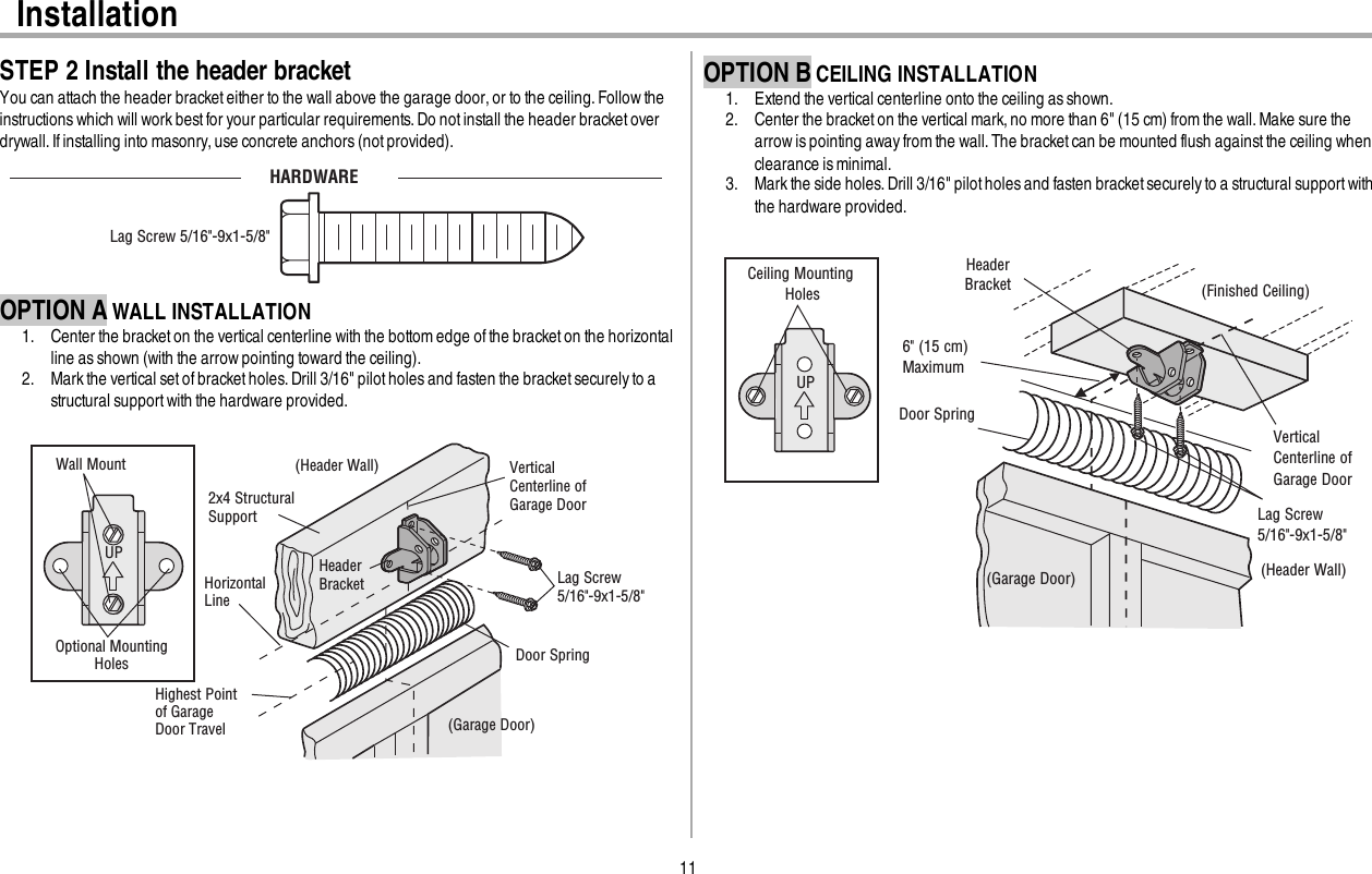 11InstallationSTEP 2 Install the header bracketYou can attach the header bracket either to the wall above the garage door,or to the ceiling.Follow theinstructionswhich will work best for your particular requirements. Do not install the header bracket overdrywall. If installing into masonry, use concrete anchors (not provided).HARDWARELag Screw 5/16&quot;-9x1-5/8&quot;OPTION A WALL INSTALLATION1. Center the bracketon the vertical centerline with the bottom edge of the bracket on the horizontalline asshown (with the arrow pointing toward the ceiling).2. Mark the vertical set ofbracketholes. Drill 3/16&quot; pilot holes and fasten the bracket securely to astructural supportwith the hardware provided.UPWall MountOptional Mounting Holes Vertical Centerline of Garage Door(Header Wall)Header Bracket2x4 Structural SupportDoor Spring(Garage Door)Highest Point of Garage Door Travel HorizontalLine Lag Screw5/16&quot;-9x1-5/8&quot;OPTION B CEILING INSTALLATION1. Extend the vertical centerline onto the ceiling as shown.2. Center the bracketon the vertical mark,no more than 6&quot; (15cm) from the wall. Make sure thearrow is pointing awayfrom the wall.The bracket can be mounted flush againstthe ceiling whenclearance is minimal.3. Mark the side holes.Drill 3/16&quot; pilot holes and fasten bracket securely to a structural supportwiththe hardware provided.UP(Header Wall)Ceiling Mounting Holes (Finished Ceiling)Vertical Centerline of Garage DoorHeader Bracket6&quot; (15 cm) MaximumDoor Spring(Garage Door)Lag Screw5/16&quot;-9x1-5/8&quot;