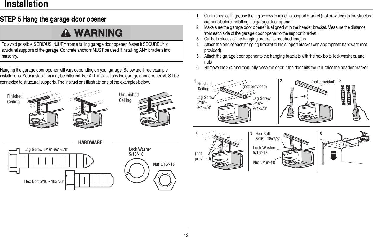13InstallationSTEP 5 Hang the garage door openerTo avoid possible SERIOUS INJURY from a falling garage door opener,fasten it SECURELY tostructural supports ofthe garage. Concrete anchors MUSTbe used if installing ANY brackets intomasonry.Hanging the garage door opener will varydepending on your garage.Beloware three exampleinstallations. Your installation maybe different.For ALL installations the garage door opener MUST beconnected to structural supports. The instructions illustrate one of the examples below.Finished CeilingUnﬁnished CeilingHARDWAREHex Bolt 5/16&quot;- 18x7/8&quot;Nut 5/16&quot;-18  Lock Washer 5/16&quot;-18Lag Screw 5/16&quot;-9x1-5/8&quot; 1. On finished ceilings, use the lag screwsto attach a support bracket (not provided) to the structuralsupports before installing the garage door opener.2. Make sure the garage door opener isaligned with the header bracket.Measure the distancefrom each side of the garage door opener to the support bracket.3. Cutboth pieces of the hanging bracket to required lengths.4. Attach the end ofeach hanging bracket to the supportbracketwith appropriate hardware (notprovided).5. Attach the garage door opener to the hanging brackets with the hex bolts,lockwashers, andnuts.6. Remove the 2x4 and manuallyclose the door.If the door hits the rail,raise the header bracket.Finished Ceiling (not provided)(not provided)Lag Screw 5/16&quot;- 9x1-5/8&quot;Lag Screw 5/16&quot;- 9x1-5/8&quot;123(not provided)Hex Bolt 5/16&quot;- 18x7/8&quot;Nut 5/16&quot;-18  Lock Washer 5/16&quot;-18456