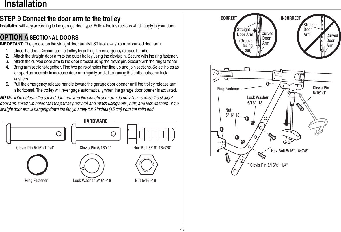 17InstallationSTEP 9 Connect the door arm to the trolleyInstallation will vary according to the garage door type. Followthe instructions which applyto your door.OPTION A SECTIONAL DOORSIMPORTANT: The groove on the straight door arm MUST face awayfrom the curved door arm.1. Close the door.Disconnectthe trolleyby pulling the emergencyrelease handle.2. Attach the straightdoor arm to the outer trolley using the clevis pin. Secure with the ring fastener.3. Attach the curved door arm to the door bracket using the clevis pin. Secure with the ring fastener.4. Bring arm sections together.Find two pairs ofholes that line up and join sections.Selectholes asfar apart aspossible to increase door arm rigidityand attach using the bolts, nuts,and lockwashers.5. Pull the emergencyrelease handle toward the garage door opener until the trolley release armis horizontal. The trolley will re-engage automatically when the garage door opener is activated.NOTE: If the holes in the curved door arm and the straight door arm do not align, reverse the straightdoor arm, select two holes (as far apart as possible) and attach using bolts , nuts, and lock washers . If thestraight door arm is hanging down too far, you may cut 6 inches (15 cm) from the solid end.HARDWAREHex Bolt 5/16&quot;-18x7/8&quot; Nut 5/16&quot;-18  Lock Washer 5/16&quot; -18Clevis Pin 5/16&quot;x1&quot; Clevis Pin 5/16&quot;x1-1/4&quot; Ring Fastener  Straight Door Arm Curved DoorArm(Groove facing   out)CORRECTStraight Door Arm Curved Door ArmINCORRECTLock Washer5/16&quot; -18Nut 5/16&quot;-18  Hex Bolt 5/16&quot;-18x7/8&quot; Clevis Pin 5/16&quot;x1-1/4&quot; Ring Fastener   Clevis Pin 5/16&quot;x1&quot; 