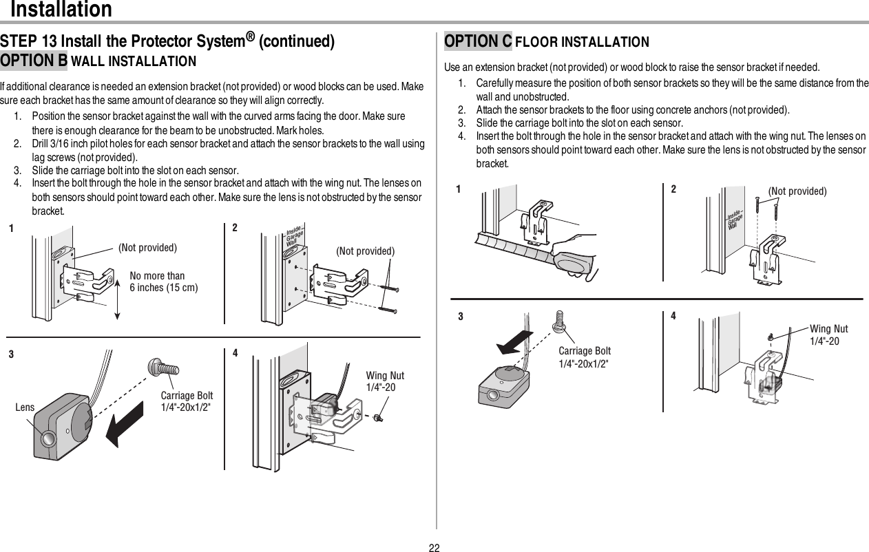 22InstallationSTEP 13 Install the Protector System®(continued)OPTION B WALL INSTALLATIONIf additional clearance isneeded an extension bracket (not provided) or wood blocks can be used. Makesure each bracket has the same amountof clearance so they will align correctly.1. Position the sensor bracket against the wall with the curved armsfacing the door. Make surethere is enough clearance for the beamto be unobstructed. Mark holes.2. Drill 3/16 inch pilot holes for each sensor bracket and attach the sensor bracketsto the wall usinglag screws (not provided).3. Slide the carriage bolt into the slot on each sensor.4. Insert the boltthrough the hole in the sensor bracket and attach with the wing nut.The lensesonboth sensors should pointtoward each other.Make sure the lens isnotobstructed bythe sensorbracket.(Not provided)No more than 6 inches (15 cm)12InsideGarageWall(Not provided)LensCarriage Bolt1/4&quot;-20x1/2&quot; Wing Nut1/4&quot;-20 34OPTION C FLOOR INSTALLATIONUse an extension bracket (notprovided) or wood block to raise the sensor bracket if needed.1. Carefully measure the position of both sensor bracketsso they will be the same distance from thewall and unobstructed.2. Attach the sensor bracketsto the floor using concrete anchors (not provided).3. Slide the carriage bolt into the slot on each sensor.4. Insert the boltthrough the hole in the sensor bracket and attach with the wing nut.The lensesonboth sensors should pointtoward each other.Make sure the lens isnotobstructed bythe sensorbracket.InsideGarageWall(Not provided)1 2Carriage Bolt1/4&quot;-20x1/2&quot; Wing Nut1/4&quot;-20 34