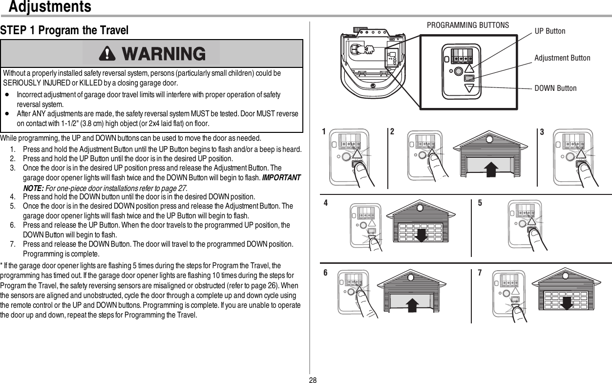 28AdjustmentsSTEP 1 Program the TravelWithout a properly installed safety reversal system, persons (particularly small children) could beSERIOUSLY INJURED or KILLED by a closing garage door.lIncorrect adjustmentof garage door travel limitswill interfere with proper operation ofsafetyreversal system.lAfter ANY adjustmentsare made,the safety reversal system MUST be tested. Door MUST reverseon contact with 1-1/2&quot; (3.8 cm) high object (or 2x4 laid flat) on floor.While programming, the UP and DOWN buttons can be used to move the door as needed.1. Press and hold the AdjustmentButton until the UP Button begins to flash and/or a beep is heard.2. Press and hold the UP Button until the door is in the desired UP position.3. Once the door is in the desired UP position press and release the AdjustmentButton. Thegarage door opener lights will flash twice and the DOWN Button will begin to flash.IMPORTANTNOTE: For one-piece door installations refer to page 27.4. Press and hold the DOWNbutton until the door is in the desired DOWN position.5. Once the door is in the desired DOWN position press and release the AdjustmentButton. Thegarage door opener lights will flash twice and the UP Button will begin to flash.6. Press and release the UP Button. When the door travels to the programmed UP position, theDOWN Button will begin to flash.7. Press and release the DOWN Button. The door will travel to the programmed DOWN position.Programming is complete.* Ifthe garage door opener lightsare flashing 5 times during the steps for Program the Travel,theprogramming has timed out.If the garage door opener lightsare flashing 10 times during the steps forProgram the Travel,the safety reversing sensors are misaligned or obstructed (refer to page 26). Whenthe sensors are aligned and unobstructed, cycle the door through a complete up and down cycle usingthe remote control or the UP and DOWNbuttons. Programming is complete.If you are unable to operatethe door up and down, repeatthe stepsfor Programming the Travel.UP ButtonAdjustment Button DOWN ButtonPROGRAMMING BUTTONS1 2 34 56 7