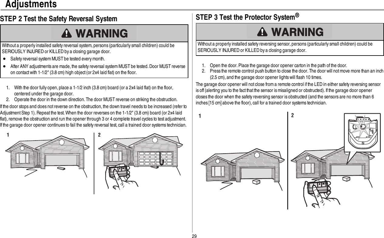 29AdjustmentsSTEP 2 Test the Safety Reversal SystemWithout a properly installed safety reversal system, persons (particularly small children) could beSERIOUSLY INJURED or KILLED by a closing garage door.lSafety reversal system MUST be tested every month.lAfter ANY adjustmentsare made,the safety reversal system MUST be tested. Door MUST reverseon contact with 1-1/2&quot; (3.8 cm) high object (or 2x4 laid flat) on the floor.1. With the door fully open, place a 1-1/2 inch (3.8 cm) board (or a 2x4 laid flat) on the floor,centered under the garage door.2. Operate the door in the down direction. The door MUST reverse on striking the obstruction.If the door stops and does not reverse on the obstruction,the down travel needsto be increased (refer toAdjustmentStep 1). Repeatthe test. When the door reverses on the 1-1/2&quot; (3.8 cm) board (or 2x4 laidflat), remove the obstruction and run the opener through 3 or 4 complete travel cycles to test adjustment.If the garage door opener continues to fail the safety reversal test,call a trained door systemstechnician.1 2STEP 3 Test the Protector System®Without a properly installed safety reversing sensor, persons (particularly small children) could beSERIOUSLY INJURED or KILLED by a closing garage door.1. Open the door. Place the garage door opener carton in the path of the door.2. Press the remote control push button to close the door.The door will not move more than an inch(2.5 cm),and the garage door opener lights will flash 10 times.The garage door opener will not close from a remote control ifthe LED in either safetyreversing sensoris off (alerting you to the fact that the sensor ismisaligned or obstructed). Ifthe garage door openercloses the door when the safety reversing sensor is obstructed (and the sensors are no more than 6inches [15 cm] above the floor), call for a trained door systemstechnician.12