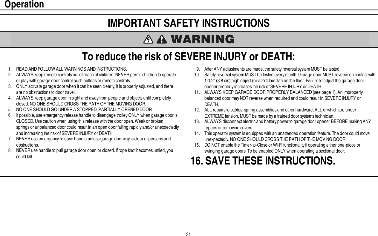 31IMPORTANT SAFETY INSTRUCTIONSTo reduce the risk of SEVERE INJURY or DEATH:1. READ AND FOLLOW ALL WARNINGS AND INSTRUCTIONS.2. ALWAYS keep remote controls out of reach of children. NEVER permit children to operateor play with garage door control push buttons or remote controls.3. ONLY activate garage door when it can be seen clearly,it is properly adjusted, and thereare no obstructions to door travel.4. ALWAYS keep garage door in sightand awayfrom people and objectsuntil completelyclosed.NO ONE SHOULD CROSS THE PATH OF THE MOVING DOOR.5. NO ONE SHOULD GO UNDER A STOPPED, PARTIALLY OPENED DOOR.6. If possible,use emergency release handle to disengage trolley ONLY when garage door isCLOSED. Use caution when using thisrelease with the door open. Weakor brokenspringsor unbalanced door could resultin an open door falling rapidly and/or unexpectedlyand increasing the risk ofSEVERE INJURY or DEATH.7. NEVER use emergency release handle unless garage doorway is clear of persons andobstructions.8. NEVER use handle to pull garage door open or closed.If rope knot becomes untied, youcould fall.9. After ANY adjustmentsare made,the safety reversal system MUSTbe tested.10. Safetyreversal system MUST be tested every month. Garage door MUST reverse on contact with1-1/2&quot; (3.8 cm) high object(or a 2x4 laid flat) on the floor.Failure to adjustthe garage dooropener properly increases the risk of SEVERE INJURY or DEATH.11. ALWAYS KEEP GARAGE DOOR PROPERLY BALANCED (see page 1). An improperlybalanced door may NOT reverse when required and could result in SEVERE INJURY orDEATH.12. ALL repairs to cables, spring assemblies and other hardware, ALL of which are underEXTREME tension, MUST be made bya trained door systems technician.13. ALWAYS disconnectelectricand battery power to garage door opener BEFORE making ANYrepairs or removing covers.14. This operator system is equipped with an unattended operation feature. The door could moveunexpectedly.NO ONE SHOULD CROSS THE PATH OF THE MOVING DOOR.15. DO NOTenable the Timer-to-Close or Wi-Fi functionality ifoperating either one-piece orswinging garage doors. To be enabled ONLY when operating a sectional door.16. SAVE THESE INSTRUCTIONS.Operation