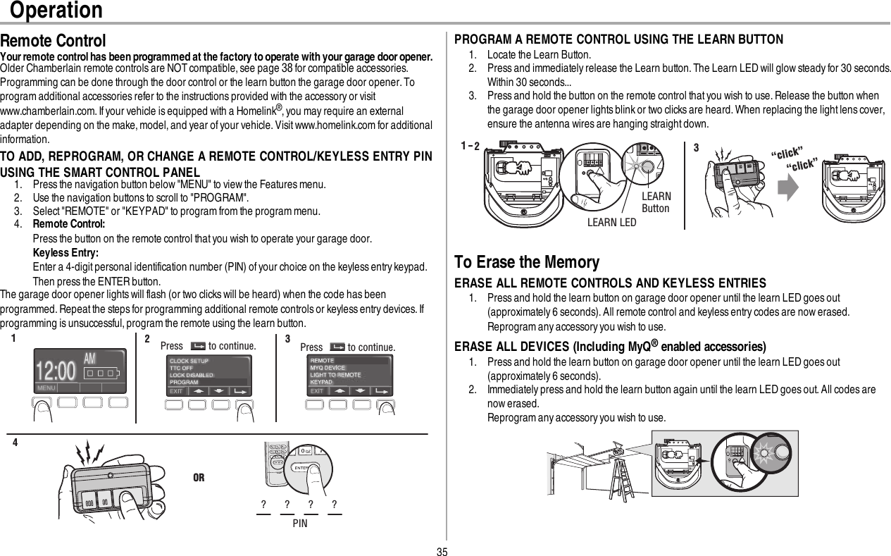35OperationRemote ControlYour remote control has been programmed at the factory to operate with your garage door opener.Older Chamberlain remote controls are NOTcompatible, see page 38 for compatible accessories.Programming can be done through the door control or the learn button the garage door opener. Toprogram additional accessories refer to the instructions provided with the accessory or visitwww.chamberlain.com. Ifyour vehicle isequipped with a Homelink®,you may require an externaladapter depending on the make, model, and year of your vehicle. Visit www.homelink.com for additionalinformation.TO ADD, REPROGRAM, OR CHANGE A REMOTE CONTROL/KEYLESS ENTRY PINUSING THE SMART CONTROL PANEL1. Press the navigation button below &quot;MENU&quot; to view the Featuresmenu.2. Use the navigation buttons to scroll to &quot;PROGRAM&quot;.3. Select &quot;REMOTE&quot; or &quot;KEYPAD&quot; to program from the program menu.4. Remote Control:Press the button on the remote control thatyou wish to operate your garage door.Keyless Entry:Enter a 4-digit personal identification number (PIN) of your choice on the keylessentrykeypad.Then press the ENTER button.The garage door opener lightswill flash (or two clicks will be heard) when the code has beenprogrammed. Repeat the steps for programming additional remote controls or keyless entry devices.Ifprogramming is unsuccessful,program the remote using the learn button.Press to continue. Press to continue.12 3ORPIN? ? ? ?4PROGRAM A REMOTE CONTROL USING THE LEARN BUTTON1. Locate the Learn Button.2. Press and immediatelyrelease the Learn button. The Learn LED will glow steady for 30 seconds.Within 30 seconds...3. Press and hold the button on the remote control that you wish to use. Release the button whenthe garage door opener lightsblinkor two clicksare heard. When replacing the lightlens cover,ensure the antenna wires are hanging straight down.LEARN LEDLEARNButton“click”“click”132To Erase the MemoryERASE ALL REMOTE CONTROLS AND KEYLESS ENTRIES1. Press and hold the learn button on garage door opener until the learn LED goes out(approximately 6 seconds). All remote control and keyless entry codes are now erased.Reprogram any accessory you wish to use.ERASE ALL DEVICES (Including MyQ®enabled accessories)1. Press and hold the learn button on garage door opener until the learn LED goes out(approximately 6 seconds).2. Immediately press and hold the learn button again until the learn LED goes out. All codes arenow erased.Reprogram any accessory you wish to use.