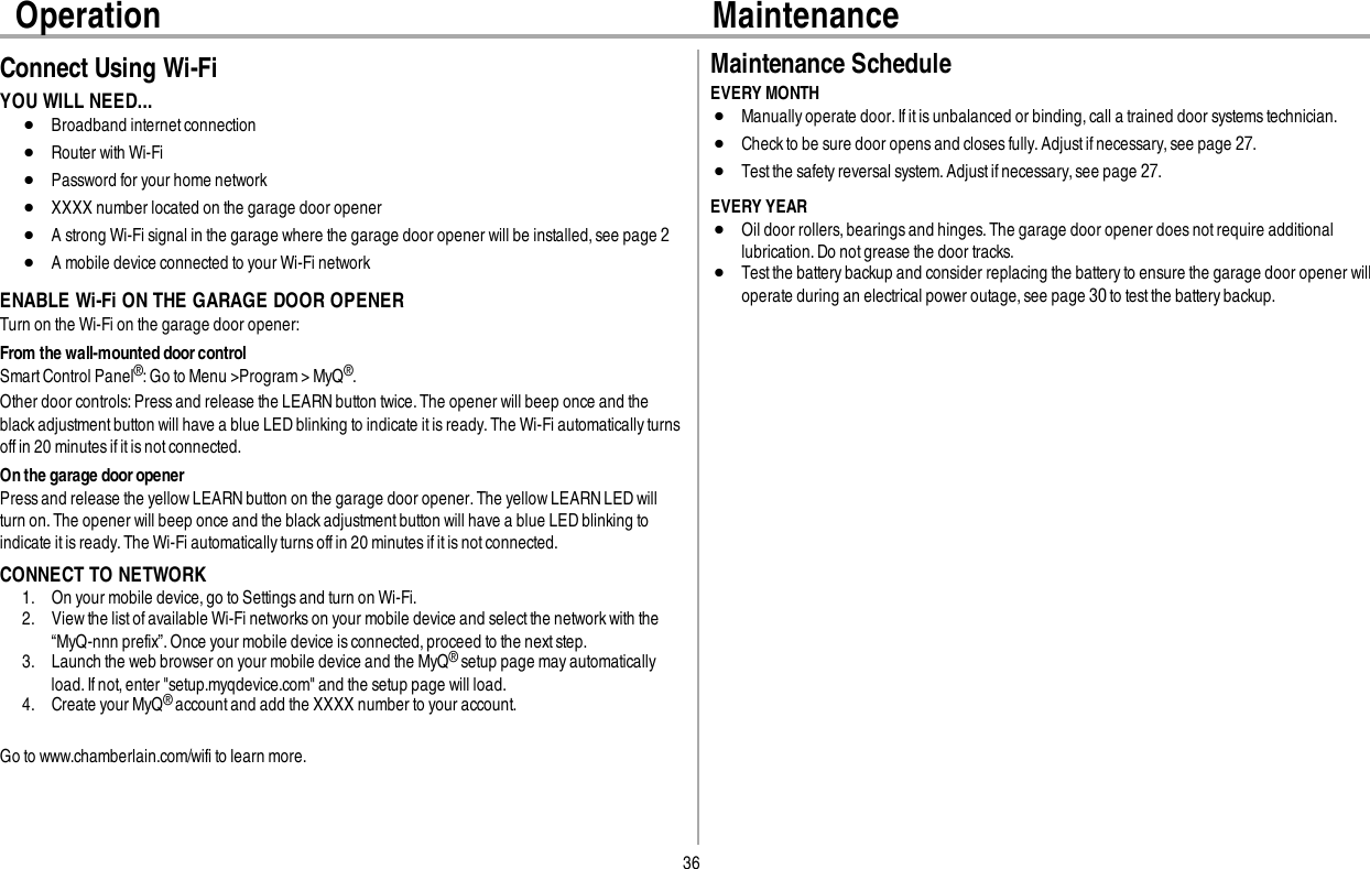 36Operation MaintenanceConnect Using Wi-FiYOU WILL NEED...lBroadband internetconnectionlRouter with Wi-FilPassword for your home networklXXXX number located on the garage door openerlA strong Wi-Fi signal in the garage where the garage door opener will be installed, see page 2lA mobile device connected to your Wi-Fi networkENABLE Wi-Fi ON THE GARAGE DOOR OPENERTurn on the Wi-Fi on the garage door opener:From the wall-mounted door controlSmart Control Panel®:Go to Menu &gt;Program &gt; MyQ®.Other door controls:Press and release the LEARNbutton twice.The opener will beep once and theblack adjustment button will have a blue LEDblinking to indicate itis ready.The Wi-Fi automatically turnsoff in 20 minutes if it is not connected.On the garage door openerPress and release the yellow LEARN button on the garage door opener. The yellow LEARN LED willturn on. The opener will beep once and the blackadjustmentbutton will have a blue LED blinking toindicate it is ready. The Wi-Fi automatically turns off in 20 minutes if it is not connected.CONNECT TO NETWORK1. On your mobile device,go to Settings and turn on Wi-Fi.2. Viewthe list ofavailable Wi-Fi networkson your mobile device and selectthe network with the“MyQ-nnn prefix”.Once your mobile device isconnected,proceed to the next step.3. Launch the web browser on your mobile device and the MyQ®setup page may automaticallyload.If not, enter &quot;setup.myqdevice.com&quot; and the setup page will load.4. Create your MyQ®account and add the XXXX number to your account.Go to www.chamberlain.com/wifi to learn more.Maintenance ScheduleEVERY MONTHlManuallyoperate door. Ifit is unbalanced or binding, call a trained door systems technician.lCheck to be sure door opens and closes fully.Adjust ifnecessary,see page27.lTest the safety reversal system. Adjust if necessary, see page27.EVERY YEARlOil door rollers,bearings and hinges.The garage door opener does not require additionallubrication.Do not grease the door tracks.lTest the battery backup and consider replacing the battery to ensure the garage door opener willoperate during an electrical power outage,see page 30 to test the battery backup.
