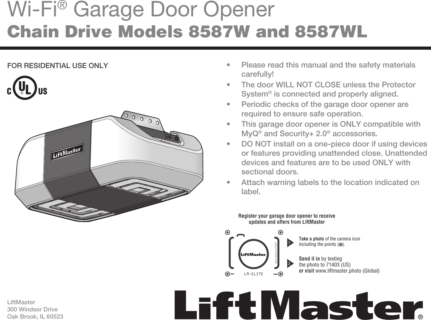 Wi-Fi® Garage Door OpenerChain Drive Models 8587W and 8587WL•  Please read this manual and the safety materials carefully!•  The door WILL NOT CLOSE unless the Protector System® is connected and properly aligned.•  Periodic checks of the garage door opener are required to ensure safe operation.•  This garage door opener is ONLY compatible with MyQ® and Security+ 2.0® accessories.•  DO NOT install on a one-piece door if using devices or features providing unattended close. Unattended devices and features are to be used ONLY with sectional doors.•  Attach warning labels to the location indicated on label.FOR RESIDENTIAL USE ONLYLiftMaster300 Windsor DriveOak Brook, IL 60523Register your garage door opener to receiveupdates and offers from LiftMasterSend it in by textingthe photo to 71403 (US)or visit www.liftmaster.photo (Global)Take a photo of the camera iconincluding the points ( ).