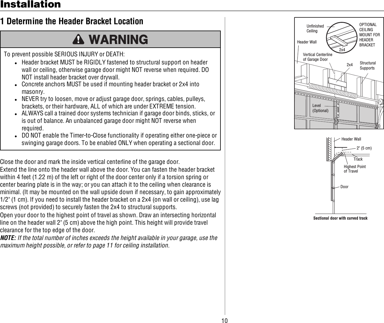 10Installation1 Determine the Header Bracket LocationTo prevent possible SERIOUS INJURY or DEATH:lHeader bracket MUST be RIGIDLY fastened to structural support on headerwall or ceiling, otherwise garage door might NOT reverse when required. DONOT install header bracket over drywall.lConcrete anchors MUST be used if mounting header bracket or 2x4 intomasonry.lNEVER try to loosen, move or adjust garage door, springs, cables, pulleys,brackets, or their hardware, ALL of which are under EXTREME tension.lALWAYS call a trained door systems technician if garage door binds, sticks, oris out of balance. An unbalanced garage door might NOT reverse whenrequired.lDO NOT enable the Timer-to-Close functionality if operating either one-piece orswinging garage doors. To be enabled ONLY when operating a sectional door.Close the door and mark the inside vertical centerline of the garage door.Extend the line onto the header wall above the door. You can fasten the header bracketwithin 4 feet (1.22 m) of the left or right of the door center only if a torsion spring orcenter bearing plate is in the way; or you can attach it to the ceiling when clearance isminimal. (It may be mounted on the wall upside down if necessary, to gain approximately1/2&quot; (1 cm). If you need to install the header bracket on a 2x4 (on wall or ceiling), use lagscrews (not provided) to securely fasten the 2x4 to structural supports.Open your door to the highest point of travel as shown. Draw an intersecting horizontalline on the header wall 2&quot; (5 cm) above the high point. This height will provide travelclearance for the top edge of the door.NOTE: If the total number of inches exceeds the height available in your garage, use themaximum height possible, or refer to page 11 for ceiling installation.Header WallUnﬁnished CeilingVertical Centerline of Garage Door2x42x4Structural SupportsLevel (Optional)OPTIONAL CEILING MOUNT FOR HEADER BRACKETSectional door with curved trackHeader WallTrack2&quot; (5 cm)Highest Point of TravelDoor