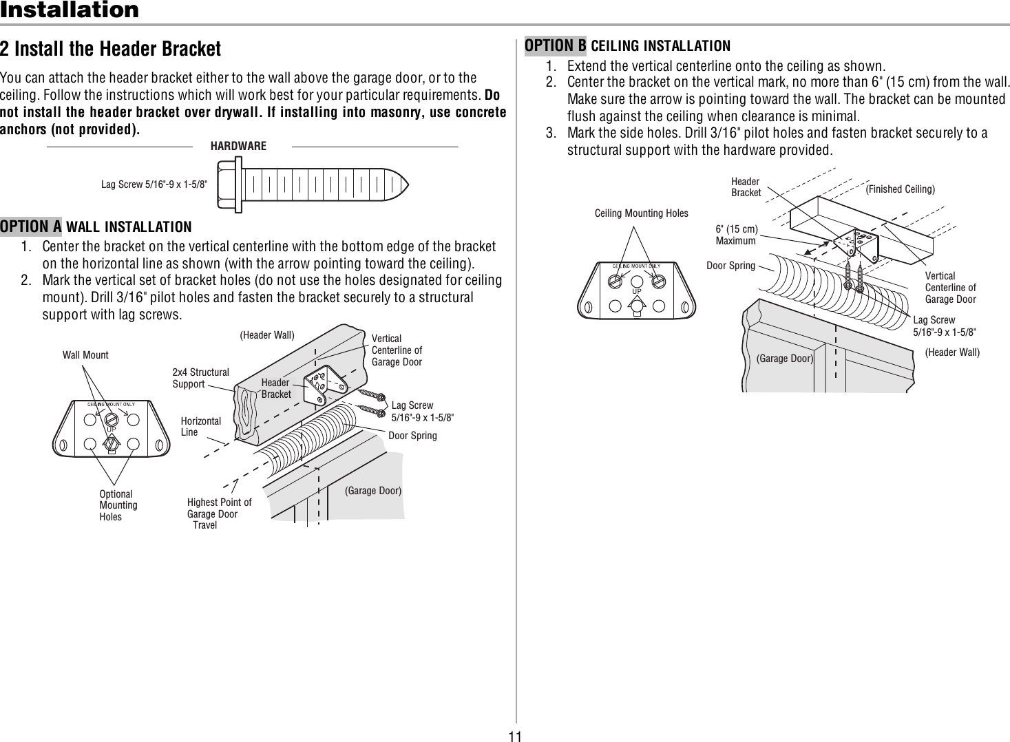 11Installation2 Install the Header BracketYou can attach the header bracket either to the wall above the garage door, or to theceiling. Follow the instructions which will work best for your particular requirements. Donot install the header bracket over drywall. If installing into masonry, use concreteanchors (not provided).HARDWARELag Screw 5/16&quot;-9 x 1-5/8&quot;OPTION A WALL INSTALLATION1. Center the bracket on the vertical centerline with the bottom edge of the bracketon the horizontal line as shown (with the arrow pointing toward the ceiling).2. Mark the vertical set of bracket holes (do not use the holes designated for ceilingmount). Drill 3/16&quot; pilot holes and fasten the bracket securely to a structuralsupport with lag screws.Wall MountOptional Mounting HolesVertical Centerline of Garage Door(Header Wall)Header Bracket2x4 Structural SupportDoor Spring(Garage Door)Highest Point of Garage Door TravelHorizontal LineLag Screw5/16&quot;-9 x 1-5/8&quot;OPTION B CEILING INSTALLATION1. Extend the vertical centerline onto the ceiling as shown.2. Center the bracket on the vertical mark, no more than 6&quot; (15cm) from the wall.Make sure the arrow is pointing toward the wall. The bracket can be mountedflush against the ceiling when clearance is minimal.3. Mark the side holes. Drill 3/16&quot; pilot holes and fasten bracket securely to astructural support with the hardware provided.(Header Wall)Ceiling Mounting Holes(Finished Ceiling)Vertical Centerline of Garage DoorHeader Bracket6&quot; (15 cm) MaximumDoor Spring(Garage Door)Lag Screw5/16&quot;-9 x 1-5/8&quot;