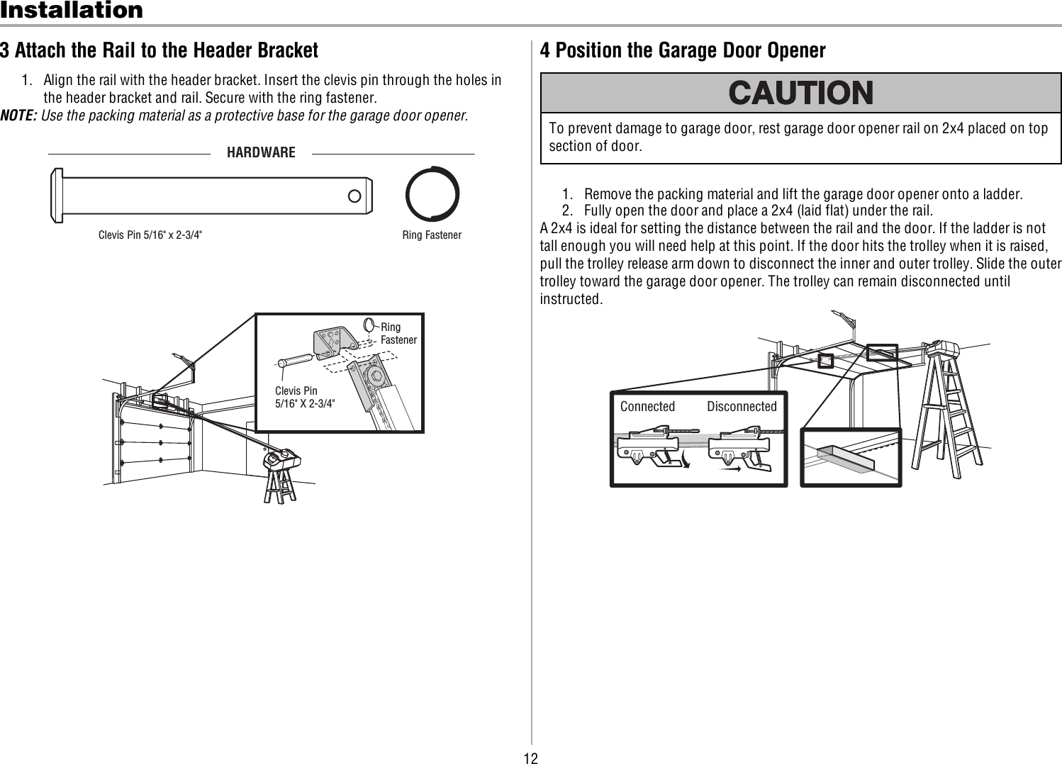 12Installation3 Attach the Rail to the Header Bracket1. Align the rail with the header bracket. Insert the clevis pin through the holes inthe header bracket and rail. Secure with the ring fastener.NOTE: Use the packing material as a protective base for the garage door opener.HARDWAREClevis Pin 5/16&quot; x 2-3/4&quot;  Ring Fastener RingFastenerClevis Pin5/16&quot; X 2-3/4&quot;4 Position the Garage Door OpenerTo prevent damage to garage door, rest garage door opener rail on 2x4 placed on topsection of door.1. Remove the packing material and lift the garage door opener onto a ladder.2. Fully open the door and place a 2x4 (laid flat) under the rail.A 2x4 is ideal for setting the distance between the rail and the door. If the ladder is nottall enough you will need help at this point. If the door hits the trolley when it is raised,pull the trolley release arm down to disconnect the inner and outer trolley. Slide the outertrolley toward the garage door opener. The trolley can remain disconnected untilinstructed.Connected Disconnected