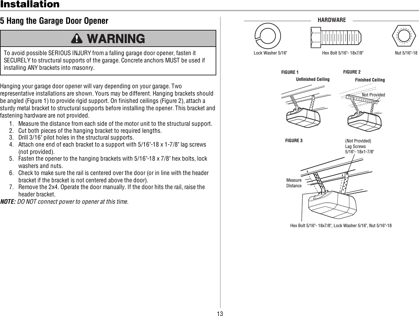 13Installation5 Hang the Garage Door OpenerTo avoid possible SERIOUS INJURY from a falling garage door opener, fasten itSECURELY to structural supports of the garage. Concrete anchors MUST be used ifinstalling ANY brackets into masonry.Hanging your garage door opener will vary depending on your garage. Tworepresentative installations are shown. Yours may be different. Hanging brackets shouldbe angled (Figure 1) to provide rigid support. On finished ceilings (Figure 2), attach asturdy metal bracket to structural supports before installing the opener. This bracket andfastening hardware are not provided.1. Measure the distance from each side of the motor unit to the structural support.2. Cut both pieces of the hanging bracket to required lengths.3. Drill 3/16&quot; pilot holes in the structural supports.4. Attach one end of each bracket to a support with 5/16&quot;-18 x 1-7/8&quot; lag screws(not provided).5. Fasten the opener to the hanging brackets with 5/16&quot;-18 x 7/8&quot; hex bolts, lockwashers and nuts.6. Check to make sure the rail is centered over the door (or in line with the headerbracket if the bracket is not centered above the door).7. Remove the 2x4. Operate the door manually. If the door hits the rail, raise theheader bracket.NOTE: DO NOT connect power to opener at this time.FIGURE 1 FIGURE 2(Not Provided)Lag Screws5/16&quot;- 18x1-7/8&quot;MeasureDistanceHex Bolt 5/16&quot;- 18x7/8&quot;, Lock Washer 5/16&quot;, Nut 5/16&quot;-18 FIGURE 3Not ProvidedFinished CeilingUnﬁnished CeilingHex Bolt 5/16&quot;- 18x7/8&quot; Nut 5/16&quot;-18  Lock Washer 5/16&quot;HARDWARE