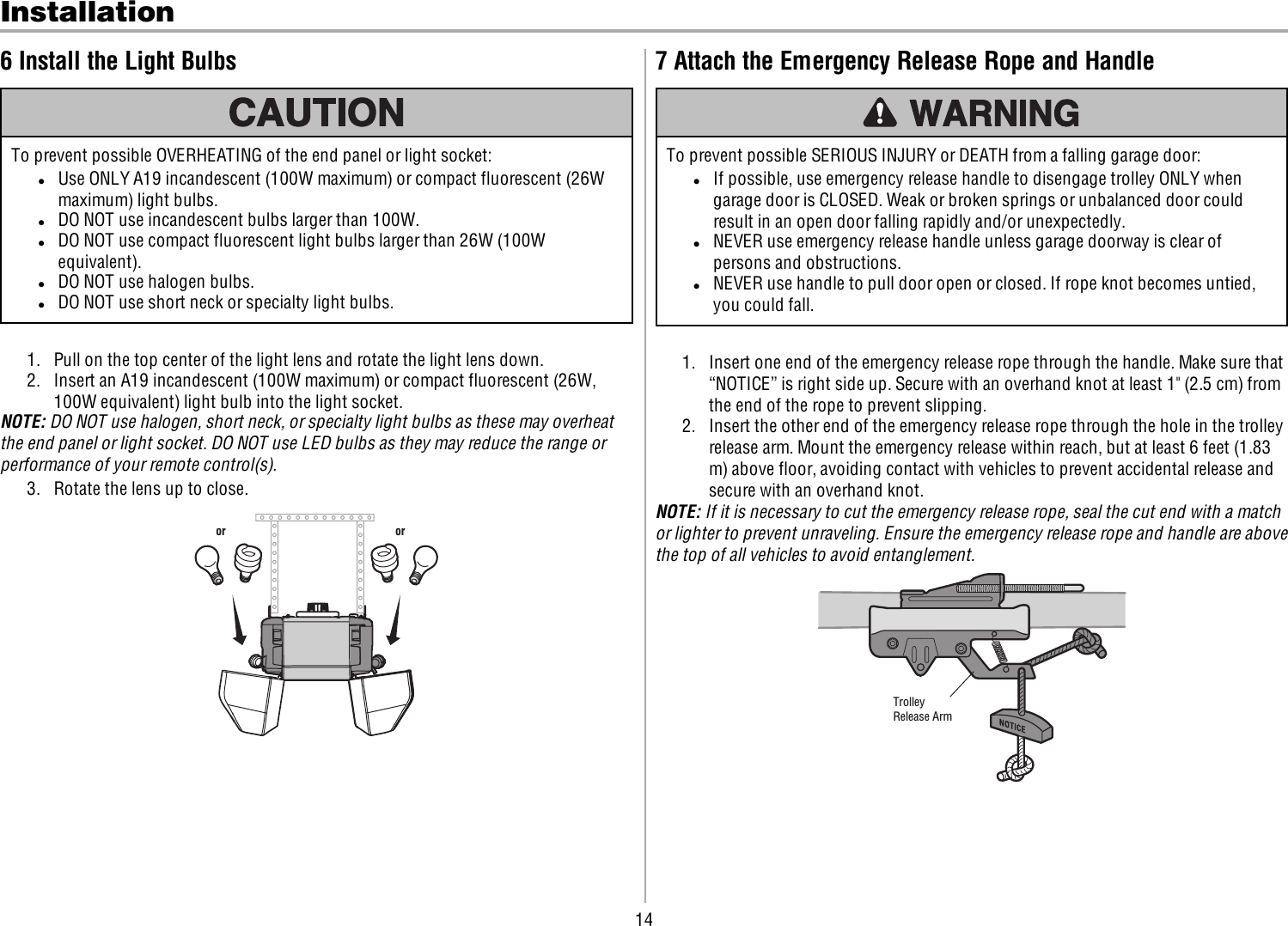 14Installation6 Install the Light BulbsTo prevent possible OVERHEATING of the end panel or light socket:lUse ONLY A19 incandescent (100W maximum) or compact fluorescent (26Wmaximum) light bulbs.lDO NOT use incandescent bulbs larger than 100W.lDO NOT use compact fluorescent light bulbs larger than 26W (100Wequivalent).lDO NOT use halogen bulbs.lDO NOT use short neck or specialty light bulbs.1. Pull on the top center of the light lens and rotate the light lens down.2. Insert an A19 incandescent (100W maximum) or compact fluorescent (26W,100Wequivalent)light bulb into the light socket.NOTE: DO NOT use halogen, short neck, or specialty light bulbs as these may overheatthe end panel or light socket. DO NOT use LED bulbs as they may reduce the range orperformance of your remote control(s).3. Rotate the lens up to close.or or7 Attach the Emergency Release Rope and HandleTo prevent possible SERIOUS INJURY or DEATH from a falling garage door:lIf possible, use emergency release handle to disengage trolley ONLY whengarage door is CLOSED. Weak or broken springs or unbalanced door couldresult in an open door falling rapidly and/or unexpectedly.lNEVER use emergency release handle unless garage doorway is clear ofpersons and obstructions.lNEVER use handle to pull door open or closed. If rope knot becomes untied,you could fall.1. Insert one end of the emergency release rope through the handle. Make sure that“NOTICE” is right side up. Secure with an overhand knot at least 1&quot; (2.5 cm) fromthe end of the rope to prevent slipping.2. Insert the other end of the emergency release rope through the hole in the trolleyrelease arm. Mount the emergency release within reach, but at least 6 feet (1.83m) above floor, avoiding contact with vehicles to prevent accidental release andsecure with an overhand knot.NOTE: If it is necessary to cut the emergency release rope, seal the cut end with a matchor lighter to prevent unraveling. Ensure the emergency release rope and handle are abovethe top of all vehicles to avoid entanglement.TrolleyRelease Arm 