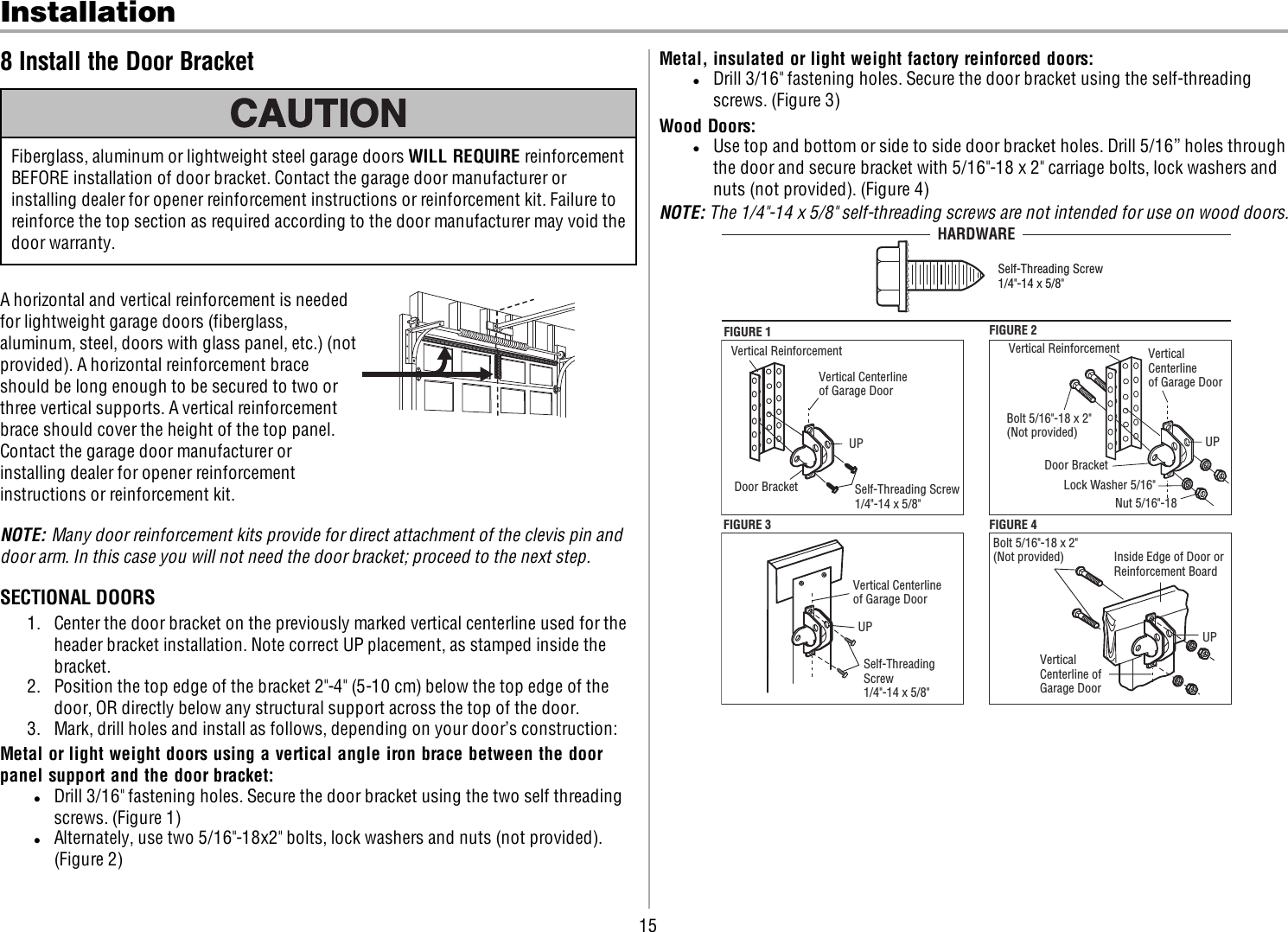 15Installation8 Install the Door BracketFiberglass, aluminum or lightweight steel garage doors WILL REQUIRE reinforcementBEFORE installation of door bracket. Contact the garage door manufacturer orinstalling dealer for opener reinforcement instructions or reinforcement kit. Failure toreinforce the top section as required according to the door manufacturer may void thedoor warranty.A horizontal and vertical reinforcement is neededfor lightweight garage doors (fiberglass,aluminum, steel, doors with glass panel, etc.) (notprovided). A horizontal reinforcement braceshould be long enough to be secured to two orthree vertical supports. A vertical reinforcementbrace should cover the height of the top panel.Contact the garage door manufacturer orinstalling dealer for opener reinforcementinstructions or reinforcement kit.NOTE: Many door reinforcement kits provide for direct attachment of the clevis pin anddoor arm. In this case you will not need the door bracket; proceed to the next step.SECTIONALDOORS1. Center the door bracket on the previously marked vertical centerline used for theheader bracket installation. Note correct UP placement, as stamped inside thebracket.2. Position the top edge of the bracket 2&quot;-4&quot; (5-10 cm) below the top edge of thedoor, OR directly below any structural support across the top of the door.3. Mark, drill holes and install as follows, depending on your door’s construction:Metal or light weight doors using a vertical angle iron brace between the doorpanel support and the door bracket:lDrill 3/16&quot; fastening holes. Secure the door bracket using the two self threadingscrews. (Figure1)lAlternately, use two 5/16&quot;-18x2&quot; bolts, lock washers and nuts (not provided).(Figure2)Metal, insulated or light weight factory reinforced doors:lDrill 3/16&quot; fastening holes. Secure the door bracket using the self-threadingscrews. (Figure3)Wood Doors:lUse top and bottom or side to side door bracket holes. Drill 5/16” holes throughthe door and secure bracket with 5/16&quot;-18 x 2&quot; carriage bolts, lock washers andnuts (not provided). (Figure4)NOTE: The 1/4&quot;-14 x 5/8&quot; self-threading screws are not intended for use on wood doors.FIGURE 1FIGURE 3Vertical ReinforcementVertical Centerlineof Garage Door UPDoor Bracket Self-Threading Screw1/4&quot;-14 x 5/8&quot;Self-Threading Screw1/4&quot;-14 x 5/8&quot;Vertical Centerlineof Garage Door UPFIGURE 4Vertical Centerline ofGarage Door Bolt 5/16&quot;-18 x 2&quot;(Not provided) UPInside Edge of Door orReinforcement Board FIGURE 2Vertical ReinforcementBolt 5/16&quot;-18 x 2&quot;(Not provided) Lock Washer 5/16&quot;Nut 5/16&quot;-18Door BracketUPVertical Centerlineof Garage Door Self-Threading Screw 1/4&quot;-14 x 5/8&quot;HARDWARE